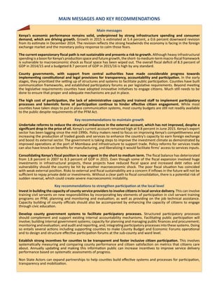 MAIN MESSAGES AND KEY RECOMMENDATIONS
Main messages
Kenya’s economic performance remains solid, underpinned by strong infrastructure spending and consumer
demand, which are driving growth. Growth in 2015 is estimated at 5.4 percent, a 0.6 percent downward revision
from its estimate in December 2014. The revision reflects the strong headwinds the economy is facing in the foreign
exchange market and the monetary policy response to calm those fears.
The current expansionary fiscal path is not sustainable and presents a risk to growth. Although heavy infrastructural
spending is a boon for Kenya’s production space and future growth, the short- to medium-term macro-fiscal framework
is vulnerable to macroeconomic shock as fiscal space has been wiped out. The overall fiscal deficit of 8.3 percent of
GDP in 2014/15 and a budgeted 8.7 percent of GDP in 2015/16 is high by any standard.
County governments, with support from central authorities have made considerable progress towards
implementing constitutional and legal provisions for transparency, accountability and participation. In the early
stages, they prioritized the setting up of structures and systems to facilitate public participation. Counties have built
communication frameworks, and established participatory forums as per legislative requirements. Beyond meeting
the legislative requirements counties have adopted innovative initiatives to engage citizens. Much still needs to be
done to ensure that proper and adequate mechanisms are put in place.
The high cost of participation, the lack of administrative capacity and trained staff to implement participatory
processes and tokenistic forms of participation continue to hinder effective citizen engagement. While most
counties have taken steps to put in place communication systems, most county budgets are still not readily available
to the public despite requirements of the PFM Act.
Key recommendations to maintain growth
Undertake reforms to reduce the structural imbalance in the external account, which has not improved, despite a
significant drop in the price of oil. Kenya’s current account remained high at 9.8 percent in June 2015. Kenya’s export
sector has been lagging since the mid-1990s. Policy makers need to focus on improving Kenya’s competitiveness and
increasing the production of traded goods and services to enhance the country’s capacity to earn foreign exchange
and boost its external sector. The government is taking steps to improve the investment climate as demonstrated by
improved operations at the port of Mombasa and infrastructure to support trade. Policy reforms for services trade
can also have knock-on benefits for manufacturing, and liberalizing it would facilitate firms’ access to services inputs.
Consolidating Kenya’s fiscal position is now urgent in the short to medium term. The fiscal balance has deteriorated
from 1.8 percent in 2007 to 8.3 percent of GDP in 2015. Even though some of the fiscal expansion involved huge
investments in infrastructural projects, these projects have reduced fiscal space and increased debt ratios and
vulnerability should the country be hit by another macroeconomic shock. The poor fiscal situation has coincided
with weak external position. Risks to external and fiscal sustainability are a concern if inflows in the future will not be
sufficient to repay private debt or investments. Without a clear path to fiscal consolidation, there is a potential risk of
sudden reversal, which could create severe macroeconomic instability.
Key recommendations to strengthen participation at the local level
Invest in building the capacity of county service providers to involve citizens in local service delivery. This can involve
training civil servants on new responsibilities by incorporating key elements of participation in civil servant training
programs on PFM, planning and monitoring and evaluation; as well as providing on the job technical assistance.
Capacity building of county officials should also be accompanied by enhancing the capacity of citizens to engage
through civic education.
Develop county government systems to facilitate participatory processes. Structured participatory processes
should complement and support existing internal accountability mechanisms. Facilitating public participation will
involve; building internal government systems; capacity for planning and managing public finances and procurement;
monitoring and evaluation; and audit and reporting, and; integrating participatory processes into these systems. Doing
so entails several actions including supporting counties to make County Budget and Economic Forums operational
and to design and structure effective participation forums at the sub-county and ward level.
Establish strong incentives for counties to be transparent and foster inclusive citizen participation. This involves
systematically measuring and comparing county performance and citizen satisfaction on metrics that citizens care
about. Annually updating and making this information public can increase incentives to improve service delivery
performance based on systematic assessments of progress.
Non State Actors can expand partnerships to help counties build effective systems and processes for participation,
transparency and mobilization.
 