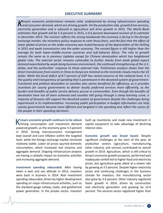 June 2015 | Edition No. 12 v
EXECUTIVE SUMMARY
Kenya’s economic performance remains solid, underpinned by strong infrastructure spending
and consumer demand, which are driving growth. On the production side, growth from services,
electricity generation and a rebound in agriculture will drive growth in 2015. The World Bank
estimates that growth will be 5.4 percent in 2015, a 0.6 percent downward revision of its estimate
in December 2014. The revision reflects the strong headwinds the economy is facing in the foreign
exchange market, the monetary policy response to calm those fears, and the fact that the effect of
lower global oil prices on the wider economy was muted because of the depreciation of the shilling
in 2015 and weak transmission into the wider economy. The revised figure is still higher than the
average for both lower-middle-income countries and Sub-Saharan Africa. The risks to growth
remain the same as in previous Updates except for Chinese devaluation which has heightened
global risks. The external sector remains vulnerable to further shocks from weak global export
demand exacerbated by weak doing business environment, the continued strengthening of the U.S.
dollar, and the authorities’ response to those external risks. Preliminary analysis shows that the
direct transmission from events in China to Kenya are minimal as the renminbi closely tracks the US
dollar. While the fiscal deficit of 8.7 percent of GDP has raised concerns at the national level, it is
the quality and transparency of spending that is paramount in the devolved system of government.
Functional and political devolution to counties also seems beneficial for efficiency, as it provides
incentives for county governments to deliver locally preferred services more efficiently, as the
burden and benefits of public service delivery accrue in communities. Even though the benefits of
devolution have not all been achieved and counties still going through a steep learning curve, a
majority of Kenyans still support the devolved system of government despite the challenges being
experienced in its implementation. Increasing public participation in budget information can help
county governments become more efficient and targeted in the spending and reflect the voices of
the people in their spending decisions.
Kenya’s economic growth continues to be robust.
Strong consumption and investment demand
powered growth, as the economy grew 5.3 percent
in 2014. Strong macroeconomic management
kept overall and core inflation within the targeted
level, while the foreign exchange market remained
relatively stable. Lower oil prices spurred domestic
consumption, which increased real incomes and
aggregate demand. Ongoing infrastructure projects
are having a catalytic impact on economic activities
and increasing aggregate demand.
Investment spending rebounded. After having
taken a wait and see attitude in 2013, investors
were back in business in 2014. Real investment
spending rebounded, driven by higher development
spending on major infrastructural activities, such as
the standard gauge railway, roads, and geothermal
power generation. In the private sector, investors
built up inventories and made new investment in
capital equipment to take advantage of declining
interest rates.
Economic growth was broad based. Despite
significant challenges at the start of the year, all
productive sectors (agriculture, manufacturing,
other industry, and service) contributed to overall
growth in 2014. Agriculture, which is still critical to
Kenya’s economic growth prospects, performed well.
Inadequate rainfall led to higher food and electricity
prices, but agriculture grew, albeit at a slower rate
by growing at 3.5 percent. Despite higher electricity
prices and continuing challenges in the business
climate for investors, the manufacturing sector
also grew by 3.4 percent. Other industry registered
faster growth in 2014, driven by construction
and electricity generation and growing by 11.0
percent. The services sector registered higher than
 