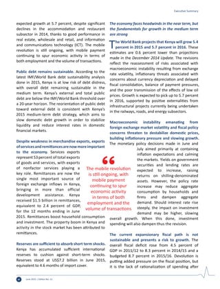 June 2015 | Edition No. 12vi
expected growth at 5.7 percent, despite significant
declines in the accommodation and restaurant
subsector in 2014, thanks to good performance in
real estate, wholesale and retail, and information
and communications technology (ICT). The mobile
revolution is still ongoing, with mobile payment
continuing to spur economic activity in terms of
both employment and the volume of transactions.
Public debt remains sustainable. According to the
latest IMF/World Bank debt sustainability analysis
done in 2015, Kenya is at low risk of debt distress,
with overall debt remaining sustainable in the
medium term. Kenya’s external and total public
debt are below the IMF/World Bank threshold over
a 20-year horizon. The reorientation of public debt
toward external debt is consistent with Kenya’s
2015 medium-term debt strategy, which aims to
slow domestic debt growth in order to stabilize
liquidity and reduce interest rates in domestic
financial markets.
Despite weakness in merchandise exports, exports
ofservicesandremittancesarenowmoreimportant
to the economy. Services exports
represent 53 percent of total exports
of goods and services, with exports
of nonfactor services playing a
key role. Remittances are now the
single most important source of
foreign exchange inflows in Kenya,
bringing in more than official
development assistance. Kenya
received $1.5 billion in remittances,
equivalent to 2.4 percent of GDP,
for the 12 months ending in June
2015. Remittances boost household consumption
and investment. The property boom in Kenya and
activity in the stock market has been attributed to
remittances.
Reserves are sufficient to absorb short term shocks.
Kenya has accumulated sufficient international
reserves to cushion against short-term shocks.
Reserves stood at US$7.2 billion in June 2015,
equivalent to 4.6 months of import cover.
The economy faces headwinds in the near term, but
the fundamentals for growth in the medium term
are strong
The World Bank projects that Kenya will grow 5.4
percent in 2015 and 5.7 percent in 2016. These
estimates are 0.6 percent lower than projections
made in the December 2014 Update. The revisions
reflect the reassessment of risks associated with
macroeconomic instability resulting from exchange
rate volatility, inflationary threats associated with
concerns about currency depreciation and delayed
fiscal consolidation, balance of payment pressures,
and the poor transmission of the effects of low oil
prices. Growth is expected to pick up to 5.7 percent
in 2016, supported by positive externalities from
infrastructural projects currently being undertaken
in the railways, roads, and energy subsectors.
Macroeconomic instability emanating from
foreign exchange market volatility and fiscal policy
concerns threaten to destabilize domestic prices,
building inflationary pressure and slowing growth.
The monetary policy decisions made in June and
July aimed primarily at containing
inflation expectations and calming
the markets. Yields on government
securities and lending rates are
expected to increase, raising
returns on shilling-denominated
assets. However, the policy rate
increase may reduce aggregate
consumption by households and
firms and dampen aggregate
demand. Should interest rate rise
steeply, the impact on investment
demand may be higher, slowing
overall growth. When this done, investment
spending will also dampen thus the revision.
The current expansionary fiscal path is not
sustainable and presents a risk to growth. The
overall fiscal deficit rose from 4.5 percent of
GDP in 2011/12 to 8.3 percent in 2014/15 and a
budgeted 8.7 percent in 2015/16. Devolution is
putting added pressure on the fiscal position, but
it is the lack of rationalization of spending after
The mobile revolution
is still ongoing, with
mobile payment
continuing to spur
economic activity
in terms of both
employment and the
volume of transactions
Executive Summary
 