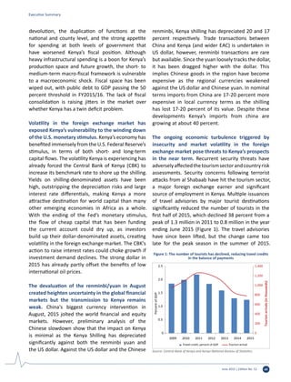 June 2015 | Edition No. 12 vii
devolution, the duplication of functions at the
national and county level, and the strong appetite
for spending at both levels of government that
have worsened Kenya’s fiscal position. Although
heavy infrastructural spending is a boon for Kenya’s
production space and future growth, the short- to
medium-term macro-fiscal framework is vulnerable
to a macroeconomic shock. Fiscal space has been
wiped out, with public debt to GDP passing the 50
percent threshold in FY2015/16. The lack of fiscal
consolidation is raising jitters in the market over
whether Kenya has a twin deficit problem.
Volatility in the foreign exchange market has
exposed Kenya’s vulnerability to the winding down
of the U.S. monetary stimulus. Kenya’s economy has
benefited immensely from the U.S. Federal Reserve’s
stimulus, in terms of both short- and long-term
capital flows. The volatility Kenya is experiencing has
already forced the Central Bank of Kenya (CBK) to
increase its benchmark rate to shore up the shilling.
Yields on shilling-denominated assets have been
high, outstripping the depreciation risks and large
interest rate differentials, making Kenya a more
attractive destination for world capital than many
other emerging economies in Africa as a whole.
With the ending of the Fed’s monetary stimulus,
the flow of cheap capital that has been funding
the current account could dry up, as investors
build up their dollar-denominated assets, creating
volatility in the foreign exchange market. The CBK’s
action to raise interest rates could choke growth if
investment demand declines. The strong dollar in
2015 has already partly offset the benefits of low
international oil prices.
The devaluation of the renminbi/yuan in August
created heighten uncertainty in the global financial
markets but the transmission to Kenya remains
weak. China's biggest currency intervention in
August, 2015 jolted the world financial and equity
markets. However, preliminary analysis of the
Chinese slowdown show that the impact on Kenya
is minimal as the Kenya Shilling has depreciated
significantly against both the renminbi yuan and
the US dollar. Against the US dollar and the Chinese
renminbi, Kenya shilling has depreciated 20 and 17
percent respectively. Trade transactions between
China and Kenya (and wider EAC) is undertaken in
US dollar, however, renminbi transactions are rare
but available. Since the yuan loosely tracks the dollar,
it has been dragged higher with the dollar. This
implies Chinese goods in the region have become
expensive as the regional currencies weakened
against the US dollar and Chinese yuan. In nominal
terms imports from China are 17-20 percent more
expensive in local currency terms as the shilling
has lost 17-20 percent of its value. Despite these
developments Kenya’s imports from china are
growing at about 40 percent.
The ongoing economic turbulence triggered by
insecurity and market volatility in the foreign
exchange market pose threats to Kenya’s prospects
in the near term. Recurrent security threats have
adverselyaffectedthetourismsectorandcountryrisk
assessments. Security concerns following terrorist
attacks from al Shabaab have hit the tourism sector,
a major foreign exchange earner and significant
source of employment in Kenya. Multiple issuances
of travel advisories by major tourist destinations
significantly reduced the number of tourists in the
first half of 2015, which declined 38 percent from a
peak of 1.3 million in 2011 to 0.8 million in the year
ending June 2015 (Figure 1). The travel advisories
have since been lifted, but the change came too
late for the peak season in the summer of 2015.
0
200
400
600
800
1,000
1,200
1,400
0
0.5
1.0
1.5
2.0
2.5
2009 2010 2011 2012 2013 2014 2015
Tourismarrivals(inthousands)
PercentofGDP
Travel credit, percent of GDP Tourism arrival
Figure 1: The number of tourists has declined, reducing travel credits
in the balance of payments
Source: Central Bank of Kenya and Kenya National Bureau of Statistics.
Executive Summary
 