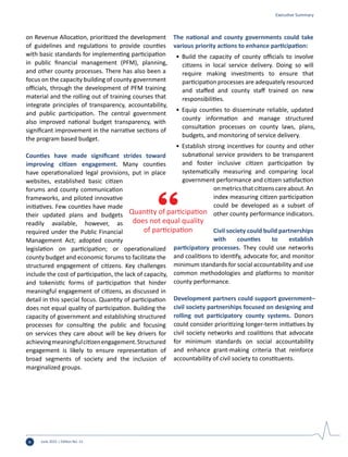 June 2015 | Edition No. 12x
on Revenue Allocation, prioritized the development
of guidelines and regulations to provide counties
with basic standards for implementing participation
in public financial management (PFM), planning,
and other county processes. There has also been a
focus on the capacity building of county government
officials, through the development of PFM training
material and the rolling out of training courses that
integrate principles of transparency, accountability,
and public participation. The central government
also improved national budget transparency, with
significant improvement in the narrative sections of
the program based budget.
Counties have made significant strides toward
improving citizen engagement. Many counties
have operationalized legal provisions, put in place
websites, established basic citizen
forums and county communication
frameworks, and piloted innovative
initiatives. Few counties have made
their updated plans and budgets
readily available, however, as
required under the Public Financial
Management Act; adopted county
legislation on participation; or operationalized
county budget and economic forums to facilitate the
structured engagement of citizens. Key challenges
include the cost of participation, the lack of capacity,
and tokenistic forms of participation that hinder
meaningful engagement of citizens, as discussed in
detail in this special focus. Quantity of participation
does not equal quality of participation. Building the
capacity of government and establishing structured
processes for consulting the public and focusing
on services they care about will be key drivers for
achievingmeaningfulcitizenengagement.Structured
engagement is likely to ensure representation of
broad segments of society and the inclusion of
marginalized groups.
The national and county governments could take
various priority actions to enhance participation:
•	 Build the capacity of county officials to involve
citizens in local service delivery. Doing so will
require making investments to ensure that
participation processes are adequately resourced
and staffed and county staff trained on new
responsibilities.
•	 Equip counties to disseminate reliable, updated
county information and manage structured
consultation processes on county laws, plans,
budgets, and monitoring of service delivery.
•	 Establish strong incentives for county and other
subnational service providers to be transparent
and foster inclusive citizen participation by
systematically measuring and comparing local
government performance and citizen satisfaction
onmetricsthatcitizenscareabout.An
index measuring citizen participation
could be developed as a subset of
other county performance indicators.
Civil society could build partnerships
with counties to establish
participatory processes. They could use networks
and coalitions to identify, advocate for, and monitor
minimum standards for social accountability and use
common methodologies and platforms to monitor
county performance.
Development partners could support government–
civil society partnerships focused on designing and
rolling out participatory county systems. Donors
could consider prioritizing longer-term initiatives by
civil society networks and coalitions that advocate
for minimum standards on social accountability
and enhance grant-making criteria that reinforce
accountability of civil society to constituents.
Quantity of participation
does not equal quality
of participation
Executive Summary
 