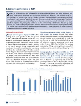 June 2015 | Edition No. 122
Growth in 2014 was solid and broad based as the economy performed well while absorbing two
major government programs: devolution and infrastructure scale-up. The economy grew 5.3
percent, driven by stronger than expected growth in services and other industry. Consumption demand
remained the main source of growth. Investment demand rebounded, as investors dropped their wait
and see stance. Net exports remained a drag on the economy, as the growth in imports outstripped
growth in exports. The fiscal policy continued on the expansionary path to ease the cost of doing
business and push out Kenya’s production frontier. The monetary policy stance kept inflation within
CBK targets. The current account remained high as a share of GDP, despite falling oil prices, signaling
Kenya’s vulnerability in the external sector.
1. Economic performance in 2014
1.1 Growth remained solid
Kenya’s economy grew 5.3 percent in 2014. The
drag from weak growth in the last quarter
of 2013 extended into the first quarter of 2014,
when the economy grew 4.8 percent (Figure 1.1).
However, government spending in the last quarter
of the fiscal year propelled growth to 6.1 percent
in the fourth quarter. Strong consumption and
investment demand from public sector and strong
private sector credit drove growth in the second
half of the year. The macroeconomic environment
was stable, with inflation remaining within the
CBK target, but global demand was weak and
agricultural production poor due to inadequate
rains, with knock-on seasonal effects on food
prices. Weak demand for Kenya’s exports and low
tea prices also hurt economic performance.
The oil-price plunge provided cyclical support to
real incomes for Kenyans. Cheaper fuel helped
contain inflationary pressures and provided support
to real incomes in the second half of 2014 and
the first half of 2015. The beneficial effects of low
oil prices on consumer purchasing power came
under threat in 2015, offset by higher fuel levies, a
depreciating shilling, and rising interest rates, which
could constrain economic activity and export growth.
Average growth in Kenya between 2011 and 2014
(5.4 percent) exceeded the averages for both Sub-
Saharan Africa (4.6 percent) and lower-middle-
income countries (4.1 percent). Growth was higher
than in Botswana (4.2 percent) and Ghana (4.2
percent) but lower than in Nigeria (7.5 percent),
Rwanda (7.0 percent), Tanzania (6.9 percent), and
Côte d’Ivoire (6.3 percent) (Figure 1.2).
The State of Kenya’s Economy
8.4
a. Annual GDP growth, 2010–14 b. Quarterly GDP growth, 2012–14
6.1
4.6
5.7
5.3
0
1
2
3
4
5
6
7
8
9
2010 2011 2012 2013 2014
GDPgrowth(percent)
4.7
4.3 4.5 4.7
6.0
7.0
6.8
2.9
4.7
6.0
5.2
5.5
0
1
2
3
4
5
6
7
8
1 2 3 4 1 2 3 4 1 2 3 4
2012 2013 2014
GDPgrowth(percent)
Figure 1.1: Growth slowed in 2014 but remained solid
Source: Kenya National Bureau of Statistics 2015a.
 