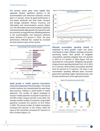 June 2015 | Edition No. 12 5
The services sector grew more rapidly than
expected. Despite significant declines in the
accommodation and restaurant subsector, services
grew 5.7 percent, driven by good performance in
real estate, wholesale and retail trade, transport
and storage, education, finance, insurance, and
information and communications services (Figure
1.6). The information and communications subsector
maintained double digit growth (13.4 percent), with
this and other strong performers offsetting weakness
in the accommodation and restaurant subsector
which declined 17.2 percent in 2014. The poor
performance reflected fear created by increased
terrorist activity in parts of the country.
Rapid growth in mobile payment transactions
shows the deepening of this innovation. The money
transfer business has revolutionized the way Kenya
does business, making it a world leader in mobile
payments. The number of agents employed to
transact mobile payments increased 9.3 percent, to
123,703 in 2014, rising to 131,761 in June 2015. The
average monthly number of customers using mobile
payments increased 10.1 percent, to 25.9 million
in 2014. The annual number of mobile transactions
increased 24.4 percent, to 911 million, while the
value of the transaction increased 24.7 percent, to
KSh 2.4 trillion (Figure 1.7).
Although consumption spending slowed, it
continued to drive growth. Lower fuel prices
contributed to lower inflation, boosting consumers’
purchasing power. Real growth of weighted
consumption spending dropped from 6.9 percent
in 2013 to 4.7 percent in 2014 (Figure 1.8) but
accounted for most growth. Weighted real growth
of government spending declined from 5.0 in 2013
to 2.7 percent, while private consumption declined
from 8.2 percent to 5.5 percent. The drop in real
consumption spending reflected lower recurrent
government spending, higher electricity prices, and
the poor performance of the agricultural sector.
-20 -15 -10 -5 0 5 10 15
Wholesale and retail trade
Accomodation and restaurant
Transport and storage
Information and communication
Financial and insurance
Public administration
Professional, administration and support services
Real estate
Education
Health
Other services
FISIM
Annual growth (percent)
2014 2013
Figure 1.6: Services grew significantly, despite the deep decline in the
accommodations and restaurant subsector
Source: Kenya National Bureau of Statistics 2015a.
0
50
100
150
200
250
Jan
Feb
Mar
Ap
May
Jun
Jul
Aug
Sep
Oct
Nov
Dec
Jan
Feb
Mar
Ap
May
Jun
Jul
Aug
Sep
Oct
Nov
Dec
Jan
Feb
Mar
Ap
May
Jun
Jul
Aug
Sep
Oct
Nov
Dec
Jan
Feb
Mar
Ap
May
Jun
2012 2013 2014 2015
Numberoftransactionsandnumberofagents
Number of customers (millions)
Transactions (millions)
Value of transactions (billions of KSh)
Agents (thousands)
Figure 1.7: The volume and value of mobile payments continued to
exceed expectations
Source: Central Bank of Kenya.
8.4
6.1
4.6
5.7 5.3
4
2
0
2
4
6
8
10
2010 2011 2012 2013 2014
Percentagepoints
Consumption Net investment Net exports GDP
Figure 1.8: Investment recovered in 2014
Source: Kenya National Bureau of Statistics 2015a.
The State of Kenya’s Economy
 