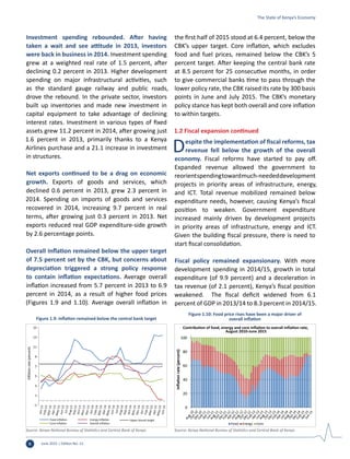 June 2015 | Edition No. 126
Investment spending rebounded. After having
taken a wait and see attitude in 2013, investors
were back in business in 2014. Investment spending
grew at a weighted real rate of 1.5 percent, after
declining 0.2 percent in 2013. Higher development
spending on major infrastructural activities, such
as the standard gauge railway and public roads,
drove the rebound. In the private sector, investors
built up inventories and made new investment in
capital equipment to take advantage of declining
interest rates. Investment in various types of fixed
assets grew 11.2 percent in 2014, after growing just
1.6 percent in 2013, primarily thanks to a Kenya
Airlines purchase and a 21.1 increase in investment
in structures.
Net exports continued to be a drag on economic
growth. Exports of goods and services, which
declined 0.6 percent in 2013, grew 2.3 percent in
2014. Spending on imports of goods and services
recovered in 2014, increasing 9.7 percent in real
terms, after growing just 0.3 percent in 2013. Net
exports reduced real GDP expenditure-side growth
by 2.6 percentage points.
Overall Inflation remained below the upper target
of 7.5 percent set by the CBK, but concerns about
depreciation triggered a strong policy response
to contain inflation expectations. Average overall
inflation increased from 5.7 percent in 2013 to 6.9
percent in 2014, as a result of higher food prices
(Figures 1.9 and 1.10). Average overall inflation in
the first half of 2015 stood at 6.4 percent, below the
CBK’s upper target. Core inflation, which excludes
food and fuel prices, remained below the CBK’s 5
percent target. After keeping the central bank rate
at 8.5 percent for 25 consecutive months, in order
to give commercial banks time to pass through the
lower policy rate, the CBK raised its rate by 300 basis
points in June and July 2015. The CBK’s monetary
policy stance has kept both overall and core inflation
to within targets.
1.2 Fiscal expansion continued
Despite the implementation of fiscal reforms, tax
revenue fell below the growth of the overall
economy. Fiscal reforms have started to pay off.
Expanded revenue allowed the government to
reorientspendingtowardmuch-neededdevelopment
projects in priority areas of infrastructure, energy,
and ICT. Total revenue mobilized remained below
expenditure needs, however, causing Kenya’s fiscal
position to weaken. Government expenditure
increased mainly driven by development projects
in priority areas of infrastructure, energy and ICT.
Given the building fiscal pressure, there is need to
start fiscal consolidation.
Fiscal policy remained expansionary. With more
development spending in 2014/15, growth in total
expenditure (of 9.9 percent) and a deceleration in
tax revenue (of 2.1 percent), Kenya’s fiscal position
weakened. The fiscal deficit widened from 6.1
percent of GDP in 2013/14 to 8.3 percent in 2014/15.
-1
1
3
5
7
9
11
13
15
Inflationrate(percent)
Food inﬂation Energy inﬂation
Core inﬂation Overall inﬂation
Upper bound target
Figure 1.9: Inflation remained below the central bank target
Source: Kenya National Bureau of Statistics and Central Bank of Kenya.
0
20
40
60
80
100
Inﬂationrate(percent)
Contribution of food, energy and core inﬂation to overall inﬂation rate,
August 2010-June 2015
Food Energy Core
Figure 1.10: Food price rises have been a major driver of
overall inflation
Source: Kenya National Bureau of Statistics and Central Bank of Kenya.
The State of Kenya’s Economy
 
