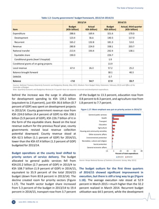 June 2015 | Edition No. 1210
behind the increase was the surge in allocations
for development spending to KSh 139.2 billion
(equivalent to 2.4 percent), just KSh 36.6 billion (0.7
percent of GDP) was spent on development projects
in 2013/14. County government revenue rose from
KSh 224.0 billion (4.4 percent of GDP) to KSh 338.1
billion (5.9 percent of GDP), KSh 226.7 billion of it in
the form of the equitable share. Based on the local
revenue outturn for the previous fiscal year, county
governments revised local revenue collection
potential downward. County revenue stood at
KSh 62.5 billion (1.1 percent of GDP) for 2014/15,
lower than the KSh 67.4 billion (1.3 percent of GDP)
budgeted for 2013/14.
Budget operations at the county level shifted to
priority sectors of service delivery. The budget
allocated to general public services fell from
KSh135.2 billion (2.7 percent of GDP) in 2013/4 to
KSh 108.7 billion (1.9 percent of GDP) in 2014/15,
equivalent to 35.9 percent of the total 2014/15
budget (down from 83.8 percent in 2013/14). The
decline created room for priority sectors (Figure
1.17). The health sector budget share increased
from 5.3 percent of the budget in 2013/14 to 19.4
percent in 2014/15, transport rose from 3.7 percent
of the budget to 13.3 percent, education rose from
0.8 percent to 8.3 percent, and agriculture rose from
1.8 percent to 7.7 percent.
The budget outturn for the first three quarters
of 2014/15 showed significant improvement in
execution, but there is still a long way to go (Figure
1.18). The average execution rate stood at 52.9
percent in March 2015—much higher than the 32.2
percent realized in March 2014. Recurrent budget
utilization was 64.5 percent, while the development
-15 5 25 45 65 85
General economic aﬀairs
Social protection
Recreation, culture and religion
Environmental protection
Other economic aﬀairs
Housing and community amneties
Agriculture
Education
Transport
Health
General public services
Percent of total expenditure
2013/14 2014/15
Figure 1.17: More emphasis was put on priority sectors in 2014/15
Source: Kenya National Bureau of Statistics (Economic Survey, May 2015).
Table 1.2: County governments’ budget framework, 2013/14–2014/15
2013/14 2014/15
Item
Budget
(KSh billion)
Actual
KSh billion)
Budget
KSh billion)
Actual, third quarter
(KSh billion)
Expenditure 288.6 169.4 321.6 170.0
Development 123.4 36.6 140.3 117.0
Recurrent 165.2 132.8 181.3 53.0
Revenue 280.8 224.0 338.1 203.7
National transfer 213.4 193.4 242.4 138.1
Equitable share 190.0 226.7
Conditional grants (level 5 hospital) 1.9
Conditional grants of on-going projects 13.9
Local revenue 67.4 26.3 57.2 25.2
Balance brought forward 38.1 40.5
DANIDA 0.7
Balance –7.8 54.7 17.9 33.7
Sources: National Treasury (Quarterly Economic and Budgetary Review, May 2015; Medium-Term Budget Policy Statement, February 2015) and Office of the
Controller of Budget.
Note: Quarterly Economic and Budgetary Review for IV quarter does not separate recurrent and development expenditure.
The State of Kenya’s Economy
 