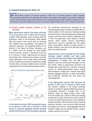 June 2015 | Edition No. 12 19
The World Bank projects 5.4 percent growth in 2015 and 5.7 percent growth in 2016. Ongoing
government infrastructural spending and higher consumption will support this growth. Adequate
rainsin2015willimproveagriculturalperformance.Foreignexchangemarketvolatilityandexpansionary
fiscal policy could raise inflationary pressures, leading to higher lending rates and a slowdown in growth.
2. Growth Outlook for 2015–17
2.1	 Kenya’s growth prospects continue to be
favorable
The World Bank projects that Kenya will grow
at 5.4 percent a year in 2015 and 5.7 percent
in 2016. These estimates, which are lower than the
projections made in the December 2014 Update,
take into account more recent data on exchange
rate, inflation fiscal consolidation, and balance of
payments pressures. The projected growth of 5.4
percent is still robust by African standards, and
it is higher than the average for lower-middle-
income countries. Growth is projected to pick up
to 5.7 percent in 2016, supported by the positive
externalities from infrastructural projects currently
being undertaken in the railway, roads, and energy
sectors. Growth will continue to exceed the average
for both Africa and lower-middle-income countries,
making Kenya one of the fastest-growing countries.
In the baseline scenario, GDP is projected to grow
at 5.4 percent in 2015 and 5.7 percent in 2016,
thanks to sustained aggregate demand powered
by both infrastructural and consumption spending.
The continuing infrastructural spending on the
standard gauge railway is having a catalytic effect on
related sectors of the economy, including building
and construction, heavy manufacturing, engineering
services, and many more. Thanks to adequate rains
in 2015, the agriculture sector expects a bumper
harvest, which should increase consumption.
Government recurrent spending will also power
public consumption, leading to higher growth. A
weaker shilling in real terms will stimulate exports,
which also boosts growth.
Macroeconomic risks emanating from the foreign
exchange market volatility and fiscal policy
concerns could feed into inflation (and inflationary
expectations). If inflation rises, the CBK could
decide to raise the central bank rate again to calm
the market. Yields on government securities and
lending rates would like rise in tandem, increasing
returns on shilling-denominated assets, making
them attractive. A steep rise in interest rates would
dampen aggregate demand, as both consumption
and investment spending will slow down and
reducing growth.
In the high-growth scenario, GDP will grow 5.8
percent in 2015 and 6.7 percent in 2016. Under
this scenario, volatility in the foreign exchange
market is contained, capping inflationary pressures;
consumption demand is stronger than in the
baseline, driven by higher private sector credit
from the middle class in 2015 to 2016; and ongoing
investments in public infrastructure starts to pay off
in terms of lower electricity prices and crowding in
private investment. Real incomes increase, spurring
economic activities. Low oil prices finally translate
into higher real incomes, raising aggregate demand.
Growth is higher, but net exports remain a drag as
imports continue to increase.
4.6
5.7
5.4
5.7
6.1
5.3
5.8
6.7
6.9
5.1
5.5
5.7
4.2
4.7
5.2
5.7
6.2
6.7
7.2
2012 2013 2014 2015
forecast
2016
forecast
2017
forecast
GDPgrowth(percent)
Baseline High-case scenario Low-case scenario
Figure 2.1: The outlook for economic growth in Kenya is robust
Source: World Bank estimates.
 
