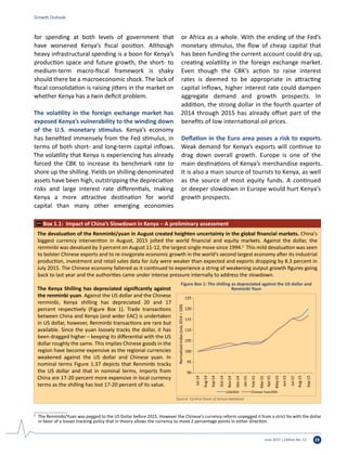 June 2015 | Edition No. 12 23
Growth Outlook
The devaluation of the Renminbi/yuan in August created heighten uncertainty in the global financial markets. China's
biggest currency intervention in August, 2015 jolted the world financial and equity markets. Against the dollar, the
renminbi was devalued by 3 percent on August 11-12, the largest single move since 1994.2
This mild devaluation was seen
to bolster Chinese exports and to re-invigorate economic growth in the world's second largest economy after its industrial
production, investment and retail sales data for July were weaker than expected and exports dropping by 8.3 percent in
July 2015. The Chinese economy faltered as it continued to experience a string of weakening output growth figures going
back to last year and the authorities came under intense pressure internally to address the slowdown.
The Kenya Shilling has depreciated significantly against
the renminbi yuan. Against the US dollar and the Chinese
renminbi, Kenya shilling has depreciated 20 and 17
percent respectively (Figure Box 1). Trade transactions
between China and Kenya (and wider EAC) is undertaken
in US dollar, however, Renminbi transactions are rare but
available. Since the yuan loosely tracks the dollar, it has
been dragged higher – keeping its differential with the US
dollar roughly the same. This implies Chinese goods in the
region have become expensive as the regional currencies
weakened against the US dollar and Chinese yuan. In
nominal terms Figure 1.37 depicts that Renminbi tracks
the US dollar and that in nominal terms, imports from
China are 17-20 percent more expensive in local currency
terms as the shilling has lost 17-20 percent of its value.
Box 1.1: Impact of China’s Slowdown in Kenya – A preliminary assessment
90
95
100
105
110
115
120
125
Jul-14
Aug-14
Sep-14
Oct-14
Nov-14
Dec-14
Jan-15
Feb-15
Mar-15
Apr-15
May-15
Jun-15
Jul-15
Aug-15
Sep-15
Normalizedindex(July2014=100)
USD/KSh Chinese Yuan/KSh
Figure Box 1: The shilling as depreciated against the US dollar and
Renminbi Yaun
Source: Central Bank of Kenya database
for spending at both levels of government that
have worsened Kenya’s fiscal position. Although
heavy infrastructural spending is a boon for Kenya’s
production space and future growth, the short- to
medium-term macro-fiscal framework is shaky
should there be a macroeconomic shock. The lack of
fiscal consolidation is raising jitters in the market on
whether Kenya has a twin deficit problem.
The volatility in the foreign exchange market has
exposed Kenya’s vulnerability to the winding down
of the U.S. monetary stimulus. Kenya’s economy
has benefited immensely from the Fed stimulus, in
terms of both short- and long-term capital inflows.
The volatility that Kenya is experiencing has already
forced the CBK to increase its benchmark rate to
shore up the shilling. Yields on shilling-denominated
assets have been high, outstripping the depreciation
risks and large interest rate differentials, making
Kenya a more attractive destination for world
capital than many other emerging economies
or Africa as a whole. With the ending of the Fed’s
monetary stimulus, the flow of cheap capital that
has been funding the current account could dry up,
creating volatility in the foreign exchange market.
Even though the CBK’s action to raise interest
rates is deemed to be appropriate in attracting
capital inflows, higher interest rate could dampen
aggregate demand and growth prospects. In
addition, the strong dollar in the fourth quarter of
2014 through 2015 has already offset part of the
benefits of low international oil prices.
Deflation in the Euro area poses a risk to exports.
Weak demand for Kenya’s exports will continue to
drag down overall growth. Europe is one of the
main destinations of Kenya’s merchandise exports.
It is also a main source of tourists to Kenya, as well
as the source of most equity funds. A continued
or deeper slowdown in Europe would hurt Kenya’s
growth prospects.
2	
The Renminbi/Yuan was pegged to the US Dollar before 2015. However the Chinese’s currency reform unpegged it from a strict tie with the dollar
in favor of a looser tracking policy that in theory allows the currency to move 2 percentage points in either direction.
 