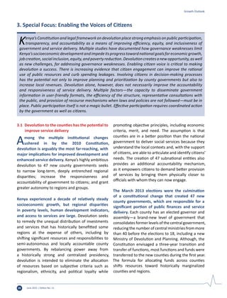 June 2015 | Edition No. 1228
Kenya’s Constitution and legal framework on devolution place strong emphasis on public participation,
transparency, and accountability as a means of improving efficiency, equity, and inclusiveness of
government and service delivery. Multiple studies have documented how governance weaknesses limit
Kenya’ssocioeconomicdevelopmentandimpedeitsprogresstowardnationalgoalsforeconomicgrowth,
jobcreation,socialinclusion,equity,andpovertyreduction.Devolutioncreatesanewopportunity,aswell
as new challenges, for addressing governance weaknesses. Enabling citizen voice is critical to making
devolution a success. There is increasing evidence that citizen engagement can improve the rational
use of public resources and curb spending leakages. Involving citizens in decision-making processes
has the potential not only to improve planning and prioritization by county governments but also to
increase local revenues. Devolution alone, however, does not necessarily improve the accountability
and responsiveness of service delivery. Multiple factors—the capacity to disseminate government
information in user-friendly formats, the efficiency of the structure, representative consultations with
the public, and provision of recourse mechanisms when laws and policies are not followed—must be in
place. Public participation itself is not a magic bullet. Effective participation requires coordinated action
by the government as well as citizens.
3. Special Focus: Enabling the Voices of Citizens
3.1	 Devolution to the counties has the potential to
improve service delivery
Among the multiple institutional changes
ushered in by the 2010 Constitution,
devolution is arguably the most far-reaching, with
major implications for improved development and
enhanced service delivery. Kenya’s highly ambitious
devolution to 47 new county governments seeks
to narrow long-term, deeply entrenched regional
disparities; increase the responsiveness and
accountability of government to citizens; and grant
greater autonomy to regions and groups.
Kenya experienced a decade of relatively steady
socioeconomic growth, but regional disparities
in poverty levels, human development indicators,
and access to services are large. Devolution seeks
to remedy the unequal distribution of investments
and services that has historically benefitted some
regions at the expense of others, including by
shifting significant resources and responsibilities to
semi-autonomous and locally accountable county
governments. By rebalancing power away from
a historically strong and centralized presidency,
devolution is intended to eliminate the allocation
of resources based on subjective criteria such as
regionalism, ethnicity, and political loyalty while
promoting objective principles, including economic
criteria, merit, and need. The assumption is that
counties are in a better position than the national
government to deliver social services because they
understand the local contexts and, with the support
of citizens, are able to articulate and identify citizens’
needs. The creation of 47 subnational entities also
provides an additional accountability mechanism,
as it empowers citizens to demand better provision
of services by bringing them physically closer to
officials with whom they can now engage.
The March 2013 elections were the culmination
of a constitutional change that created 47 new
county governments, which are responsible for a
significant portion of public finances and service
delivery. Each county has an elected governor and
assembly—a brand-new level of government that
consolidates former levels of the central government,
reducing the number of central ministries from more
than 40 before the elections to 18, including a new
Ministry of Devolution and Planning. Although, the
Constitution envisaged a three-year transition and
transfer of functions, most functions and funds were
transferred to the new counties during the first year.
The formula for allocating funds across counties
shifts resources toward historically marginalized
counties and regions.
Growth Outlook
 