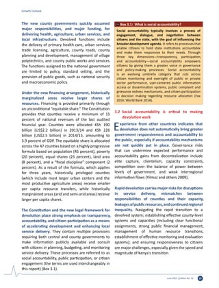 June 2015 | Edition No. 12 29
The new county governments quickly assumed
major responsibilities, and major funding, for
delivering health, agriculture, urban services, and
local infrastructure. Devolved functions include
the delivery of primary health care, urban services,
trade licensing, agriculture, county roads, county
planning and development, management of village
polytechnics, and county public works and services.
The functions assigned to the national government
are limited to policy, standard setting, and the
provision of public goods, such as national security
and macroeconomic policy.
Under the new financing arrangement, historically
marginalized areas receive larger shares of
resources. Financing is provided primarily through
an unconditional “equitable share.” The Constitution
provides that counties receive a minimum of 15
percent of national revenues of the last audited
financial year. Counties were allocated KSh 190
billion (US$2.2 billion) in 2013/14 and KSh 226
billion (US$2.5 billion) in 2014/15, amounting to
3.9 percent of GDP. The equitable share is allocated
across the 47 counties based on a highly progressive
formula based on population (45 percent), poverty
(20 percent), equal shares (25 percent), land area
(8 percent), and a “fiscal discipline” component (2
percent). As a result of the formula, which applies
for three years, historically privileged counties
(which include most larger urban centers and the
most productive agriculture areas) receive smaller
per capita resource transfers, while historically
marginalized areas (arid and semi-arid areas) receive
larger per capita shares.
The Constitution and the new legal framework for
devolution place strong emphasis on transparency,
accountability, and citizen participation as a means
of accelerating development and enhancing local
service delivery. They contain multiple provisions
requiring both central and county governments to
make information publicly available and consult
with citizens in planning, budgeting, and monitoring
service delivery. These processes are referred to as
social accountability, public participation, or citizen
engagement (the terms are used interchangeably in
this report) (Box 3.1).
3.2	 Social accountability is critical to making
devolution work
Experience from other countries indicates that
devolution does not automatically bring greater
government responsiveness and accountability to
the public, especially if accountability mechanisms
are not quickly put in place. Governance risks
that can undermine expected performance and
accountability gains from decentralization include
elite capture, clientelism, capacity constraints,
competition over the balance of power between
levels of government, and weak interregional
information flows (Yilmaz and others 2009).
Rapid devolution carries major risks for disruptions
in service delivery, mismatches between
responsibilities of counties and their capacity,
leakagesofpublicresources,andcontinuedregional
inequality. Navigating the rapid transition to a
devolved system; establishing effective county-level
systems and capacities (including clear functional
assignments, strong public financial management,
management of human resource transitions,
establishment of effective monitoring and evaluation
systems); and ensuring responsiveness to citizens
are major challenges, especially given the speed and
magnitude of Kenya's transition.
Growth Outlook
Social accountability typically involves a process of
engagement, dialogue, and negotiation between
citizens and the state, with the goal of influencing the
broader development agenda. It refers to processes that
enable citizens to hold state institutions accountable
and make them responsive to their needs. Through
three key dimensions—transparency, participation,
and accountability—social accountability empowers
citizens by giving them a greater voice in governance
and policy-making processes. Social accountability
is an evolving umbrella category that cuts across
citizen monitoring and oversight of public or private
sector performance, user-centered public information
access or dissemination systems, public complaint and
grievance redress mechanisms, and citizen participation
in decision making regarding resource allocation (Fox
2014; World Bank 2014).
Box 3.1: What is social accountability?
 