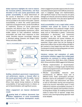 June 2015 | Edition No. 1230
Global experience highlights the need to balance
the increased political, administrative, and fiscal
discretion of the new county governments with
greater accountability. A critical determinant of
the success of devolution is how well counties
develop systems that ensure they are responsive
and accountable to the needs of the public. Upward
accountability, in which the central government
supervisescountygovernments,canbemoredifficult
to implement, because of county government
autonomy and distance from the center (Figure
3.1). Downward accountability mechanisms, which
enable citizens to hold subnational institutions
accountable and make them responsive to their
needs, therefore become increasingly important
in devolved settings (Gaventa and Gregory 2010;
Yilmaz and others 2009).
Building subnational government responsiveness
and performance requires a focused effort to
link county governments with the public. Several
countries—including Brazil, India, and South
Africa—have placed strong emphasis on building
accountability of local governments to citizens as
part of decentralization, with significant success.
Citizen engagement can improve development
results
Agrowing body of evidence documents how
citizen engagement, or social accountability
mechanisms, can improve development results.
Citizen engagement provides opportunities for direct
interactionbetweengovernmentofficialsandservice
users in budgetary design and implementation,
with significant impact on how resources are spent,
leakages are reduced, and service delivery and living
standards are improved. It has also led to significant
increases in local tax revenues (Box 3.2).
Social accountability is not a magic bullet; certain
conditions must prevail for success to occur.
Many interventions that produced meager results
were based on assumptions that turned out to be
weak, such as “information is power,’’ “community
participation is democratic,” and “community
participation can (by itself) influence service
providers.” Stand-alone civil society initiatives are
often unsustainable because they are ignored or
squelched. Citizen action that has the backing of
government offices that are both willing and able to
get involved or have forged links with other citizen
counterparts to build countervailing power are more
likely to have impact (Fox 2014).
Literature reviews and evaluations of public
participation initiatives suggest that multipronged
approaches are necessary to achieve significant
results. Research (Fox 2014; Muriu 2014; O’Meally
2015;Yilmazandothers2009)suggeststhefollowing:
•	 Effective implementation of decentralization
reforms requires a strategy to give discretionary
power to local governments and strengthen their
accountability to the public.
•	 Effective accountability measures work
simultaneously on different issues and at
different levels. Public participation principles
therefore need to be embedded in all stages of
the policy cycle, and enforcement and action
as well as information sharing and transparency
need to be ensured. Information alone is rarely
sufficient to improve accountability outcomes; it
must match the capacity and incentives of actors
to bring about change. An enabling environment
needs to reduce fear of reprisals. Longer time
horizons and a learning-by-doing approach need
to be adopted.
Growth Outlook
Upward Accountability:
- Internal and upward
government
accountability
Social Accountability:
- Local citizens hold
their county governments
accountable
Central
Government
County
Government
Citizens
Figure 3.1: Accountability needs to be both upward and downward
Source: World Bank, 2012
 