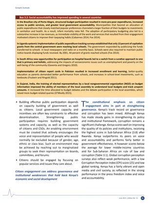 June 2015 | Edition No. 12 31
•	 Building effective public participation depends
on capacity building of government as well
as citizens. Local government capacity and
incentives are often key constraints to effective
decentralization. Strengthening public
participation requires building government
systems and capacity, as well as the capacity
of citizens and CSOs. An enabling environment
must be created that actively encourages the
voice and representation of people who would
normally be excluded because of gender, age,
ethnic or class bias. Such an environment may
be achieved by reaching out to marginalized
groups to seek their representation on boards,
committees, and forums.
•	 Citizens should be engaged by focusing on
popular services and issues they care about.
Citizen engagement can address governance and
institutional weaknesses that hold back Kenya’s
economic and social development
The constitutional emphasis on citizen
engagement aims in part at strengthening
governance. Kenya’s track record on governance
and corruption has been mixed. Although Kenya
has made steady gains in strengthening its policy
and institutional framework, corruption remains a
significant challenge. Kenya scores well on improving
the quality of its policies and institutions, receiving
the highest score in Sub-Saharan Africa (3.8) after
Rwanda. Kenya outperforms its peers on voice
and accountability and performs fairly better in
government effectiveness. It however scores below
the average for lower middle-income countries
and for Sub-Saharan Africa on rule of law and
corruption (Table 3.1). Global corruption perception
surveys also reflect weak performance, with a low
Corruption Perception Index (CPI) score (25) and low
global ranking. Kenya has a fairly vibrant and open
media and civil society, as reflected in the strong
performance in the press freedom index and voice
and accountability.
Growth Outlook
In the Brazilian city of Porto Alegre, structured budget participation resulted in more pro-poor expenditures, increased
access to public services, and greater local government accountability. Municipalities that favored an allocation of
public expenditures that closely matched popular preferences channeled a larger fraction of their budgets to investments
in sanitation and health. As a result, infant mortality rates fell. The adoption of participatory budgeting also led to a
substantive increase in tax revenues, as immediate visibility of the work and services that resulted from their engagement
motivated citizens to improve their taxpaying habits (Cabannes 2014; Fox 2014).
In Uganda systemic implementation of public expenditure tracking surveys established that only 13 percent of capitation
grants from the central government were reaching local schools. The government responded by publicizing the funds
transferred to schools in local newspapers and radio on a monthly basis. Schools were also required to maintain public
notice boards displaying funds received. By 2001, 44 percent of grants reached schools (Fox 2014).
In South Africa new opportunities for participation on hospital boards led to a switch from a curative approach to one
that is primary and holistic, addressing the impacts of socioeconomic issues such as unemployment and poverty on the
well-being of the community (Gaventa and Gregory 2010).
Implementation of citizen report cards in Pakistan resulted in increased enrollment and learning, better-quality
education as parents demanded better performance from schools, and increases in school-level investments, such as
textbooks (Fiszbein and Ringold 2011).
In Gujarat, India, the training of elected representatives by a local nongovernmental organization (NGO) on budget
information improved the ability of members of the local assembly to understand local budgets and track unspent
amounts. It increased the time allocated to budget debates and the debate participation in the local assembles, which
raised more budget-related queries (O’Meally 2015).
Box 3.2: Social accountability has improved spending in several countries
 