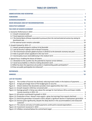 TABLE OF CONTENTS
ABBREVIATIONS AND ACRONYMS ....................................................................................................................	 i
FOREWORD .........................................................................................................................................................	 ii
ACKNOWLEDGEMENTS	 .....................................................................................................................................	 iii
MAIN MESSAGES AND KEY RECOMMENDATIONS ............................................................................................ iv
EXECUTIVE SUMMARY ...................................................................................................................................... 	 v
THE STATE OF KENYA’S ECONOMY .....................................................................................................................	 1
1. Economic Performance in 2014 ....................................................................................................................... 2
1.1 Growth remained solid ..............................................................................................................................	 2
1.2 Fiscal expansion continued ........................................................................................................................	 6
1.3 The Central Bank of Kenya responded to pressure from the real and external sectors by raising its
benchmark rate ..........................................................................................................................................	11
1.4 The external sector remains vulnerable .....................................................................................................	14
2. Growth Outlook for 2015–17 ..........................................................................................................................	19
2.1 Kenya’s growth prospects continue to be favorable .................................................................................	 20
2.2 Lack of security is taking a toll on Kenya’s economy .................................................................................	 21
2.3 The transmission of lower global oil prices in 2014/15 to the domestic economy was poor ...................	22
2.4 Risks to growth remain significant in the near term .................................................................................	23
2.5 Several policy issues need addressing in the medium term ......................................................................	26
3. Special Focus: Enabling the Voices of Citizens ................................................................................................	29
3.1 Devolution to the counties has the potential to improve service delivery ................................................	30
3.2 Social accountability is critical to making devolution work ......................................................................	31
3.3 What has been the experience of counties in implementing public participation? ..................................	38
3.4 How can public participation be enhanced? ..............................................................................................	47
REFERENCES ........................................................................................................................................................	51
ANNEXES .............................................................................................................................................................	53
List of Figures
Figure 1: The number of tourists has declined, reducing travel credits in the balance of payments ........	 vii
Figure 2: A large percentage share of the budget goes to security ...........................................................	 viii
Figure 3: Citizens believe that devolution provides more opportunities than risks ...................................	 ix
Figure 1.1: Growth slowed in 2014 but remained solid ................................................................................ 2
Figure 1.2: Average growth in Kenya was above the average for Sub-Saharan Africa and lower-middle-
	 income countries in 2011–14 .....................................................................................................	 3
Figure 1.3: All sectors contributed to growth in 2014 ..................................................................................	 3
Figure 1.4: Production of tea—Kenya’s main export—grew, but earnings from exports declined................	 4
Figure 1.5: Electricity generation increased in 2014, despite a significant decline in hydropower generation 4
Figure 1.6: Services grew significantly, despite the deep decline in the accommodations and restaurant
	 subsector ....................................................................................................................................	 5
Figure 1.7: The volume and value of mobile payments continued to exceed expectations .........................	 5
Figure 1.8: Investment recovered in 2014 ....................................................................................................	 5
Figure 1.9: Inflation remained below the central bank target ......................................................................	 6
 