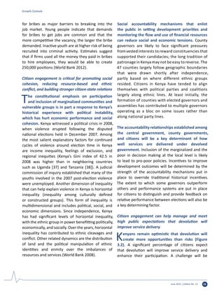 June 2015 | Edition No. 12 33
for bribes as major barriers to breaking into the
job market. Young people indicate that demands
for bribes to get jobs are common and that the
more competitive the vacancy, the larger the bribe
demanded. Inactive youth are at higher risk of being
recruited into criminal activity. Estimates suggest
that if firms used all the money they paid in bribes
to hire employees, they would be able to create
250,000 positions (World Bank 2012).
Citizen engagement is critical for promoting social
cohesion, reducing resource-based and ethnic
conflict, and building stronger citizen-state relations
The constitutional emphasis on participation
and inclusion of marginalized communities and
vulnerable groups is in part a response to Kenya’s
historical experience with political instability,
which has hurt economic performance and social
cohesion. Kenya witnessed a political crisis in 2008,
when violence erupted following the disputed
national elections held in December 2007. Among
the most salient explanatory factors for continued
cycles of violence around election time in Kenya
are income inequality, feelings of exclusion, and
regional inequities (Kenya’s Gini index of 42.5 in
2008 was higher than in neighboring countries
such as Uganda [37] and Tanzania [38]). A judicial
commission of inquiry established that many of the
youths involved in the 2007 post-election violence
were unemployed. Another dimension of inequality
that can help explain violence in Kenya is horizontal
inequality (inequality among culturally defined
or constructed groups). This form of inequality is
multidimensional and includes political, social, and
economic dimensions. Since independence, Kenya
has had significant levels of horizontal inequality,
with the ethnic group in power benefitting politically,
economically, and socially. Over the years, horizontal
inequality has contributed to ethnic cleavages and
conflict. Other related dynamics are the distribution
of land and the political manipulation of ethnic
identities and enmity over the imbalances of
resources and services (World Bank 2008).
Social accountability mechanisms that enlist
the public in setting development priorities and
monitoring the flow and use of financial resources
can reduce social and economic tensions. County
governors are likely to face significant pressures
fromvested interests to reward constituencies that
supported their candidacies; the long tradition of
patronage in Kenya may not be easy to reverse. The
47 counties largely follow geographic boundaries
that were drawn shortly after independence,
partly based on where different ethnic groups
resided. Citizens in Kenya have tended to align
themselves with political parties and coalitions
largely along ethnic lines. At least initially, the
formation of counties with elected governors and
assemblies has contributed to multiple governors
operating as a bloc on some issues rather than
along national party lines.
The accountability relationships established among
the central government, county governments,
and citizens will be a key determinant of how
well services are delivered under devolved
government. Inclusion of the marginalized and the
poor in decision making at the local level is likely
to lead to pro-poor policies. Incentives to improve
development outcomes will be determined by the
strength of the accountability mechanisms put in
place to override traditional historical incentives.
The extent to which some governors outperform
others and performance systems are put in place
for citizens to distinguish and provide feedback on
relative performance between elections will also be
a key determining factor.
Citizen engagement can help manage and meet
high public expectations that devolution will
improve service delivery
Kenyans remain optimistic that devolution will
create more opportunities than risks (Figure
3.2). A significant percentage of citizens expect
that devolution will improve service delivery and
enhance their participation. A challenge will be
Growth Outlook
 