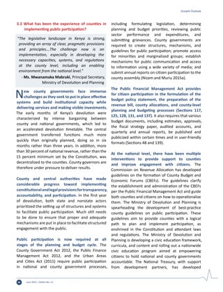 June 2015 | Edition No. 1236
Growth Outlook
3.3 What has been the experience of counties in
implementing public participation?
“The legislative landscape in Kenya is strong,
providing an array of clear, pragmatic provisions
and principles….The challenge now is on
implementation, especially in developing the
necessary capacities, systems, and regulations
at the county level, including an enabling
environment from the national level.”
- Ms. Mwanamaka Mabruki, Principal Secretary,
Ministry of Devolution and Planning
New county governments face immense
challenges as they seek to put in place effective
systems and build institutional capacity while
delivering services and making visible investments.
The early months of Kenya’s devolution were
characterized by intense bargaining between
county and national governments, which led to
an accelerated devolution timetable. The central
government transferred functions much more
quickly than originally planned, doing so in six
months rather than three years. In addition, more
than 30 percent of national revenue, rather than the
15 percent minimum set by the Constitution, was
decentralized to the counties. County governors are
therefore under pressure to deliver results.
County and central authorities have made
considerable progress toward implementing
constitutionalandlegalprovisionsfortransparency,
accountability, and participation. In the first year
of devolution, both state and nonstate actors
prioritized the setting up of structures and systems
to facilitate public participation. Much still needs
to be done to ensure that proper and adequate
mechanisms are put in place to facilitate structured
engagement with the public.
Public participation is now required at all
stages of the planning and budget cycle. The
County Government Act 2012, the Public Finance
Management Act 2012, and the Urban Areas
and Cities Act (2011) require public participation
in national and county government processes,
including formulating legislation, determining
planning and budget priorities, reviewing public
sector performance and expenditures, and
submitting grievances. County governments are
required to create structures, mechanisms, and
guidelines for public participation; promote access
for minorities and marginalized groups; establish
mechanisms for public communication and access
to information using a wide variety of media; and
submit annual reports on citizen participation to the
county assembly (Nizam and Muriu 2015a).
The Public Financial Management Act provides
for citizen participation in the formulation of the
budget policy statement, the preparation of the
revenue bill, county allocations, and county-level
planning and budgeting processes (Sections 117,
125, 128, 131, and 137). It also requires that various
budget documents, including estimates, approvals,
the fiscal strategy paper, audited accounts, and
quarterly and annual reports, be published and
publicized within certain times and in user-friendly
formats (Sections 48 and 139).
At the national level, there have been multiple
interventions to provide support to counties
and improve engagement with citizens. The
Commission on Revenue Allocation has developed
guidelines on the formation of County Budget and
Economic Forums (CBEFs). The guidelines clarify
the establishment and administration of the CBEFs
per the Public Financial Management Act and guide
both counties and citizens on how to operationalize
them. The Ministry of Devolution and Planning is
spearheading the development of best-practice
county guidelines on public participation. These
guidelines aim to provide counties with a logical
path to plan and implement participation, as
enshrined in the Constitution and attendant laws
and regulations. The Ministry of Devolution and
Planning is developing a civic education framework,
curricula, and content and rolling out a nationwide
civic education program aimed at empowering
citizens to hold national and county governments
accountable. The National Treasury, with support
from development partners, has developed
 