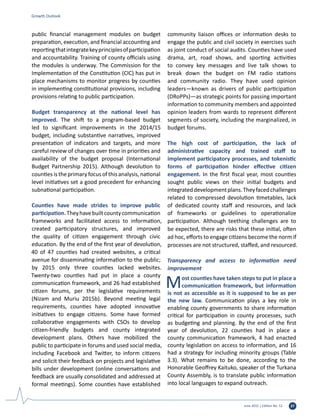 June 2015 | Edition No. 12 37
public financial management modules on budget
preparation, execution, and financial accounting and
reportingthatintegratekeyprinciplesofparticipation
and accountability. Training of county officials using
the modules is underway. The Commission for the
Implementation of the Constitution (CIC) has put in
place mechanisms to monitor progress by counties
in implementing constitutional provisions, including
provisions relating to public participation.
Budget transparency at the national level has
improved. The shift to a program-based budget
led to significant improvements in the 2014/15
budget, including substantive narratives, improved
presentation of indicators and targets, and more
careful review of changes over time in priorities and
availability of the budget proposal (International
Budget Partnership 2015). Although devolution to
counties is the primary focus of this analysis, national
level initiatives set a good precedent for enhancing
subnational participation.
Counties have made strides to improve public
participation.Theyhavebuiltcountycommunication
frameworks and facilitated access to information,
created participatory structures, and improved
the quality of citizen engagement through civic
education. By the end of the first year of devolution,
40 of 47 counties had created websites, a critical
avenue for disseminating information to the public;
by 2015 only three counties lacked websites.
Twenty-two counties had put in place a county
communication framework, and 26 had established
citizen forums, per the legislative requirements
(Nizam and Muriu 2015b). Beyond meeting legal
requirements, counties have adopted innovative
initiatives to engage citizens. Some have formed
collaborative engagements with CSOs to develop
citizen-friendly budgets and county integrated
development plans. Others have mobilized the
public to participate in forums and used social media,
including Facebook and Twitter, to inform citizens
and solicit their feedback on projects and legislative
bills under development (online conversations and
feedback are usually consolidated and addressed at
formal meetings). Some counties have established
community liaison offices or information desks to
engage the public and civil society in exercises such
as joint conduct of social audits. Counties have used
drama, art, road shows, and sporting activities
to convey key messages and live talk shows to
break down the budget on FM radio stations
and community radio. They have used opinion
leaders—known as drivers of public participation
(DRoPPs)—as strategic points for passing important
information to community members and appointed
opinion leaders from wards to represent different
segments of society, including the marginalized, in
budget forums.
The high cost of participation, the lack of
administrative capacity and trained staff to
implement participatory processes, and tokenistic
forms of participation hinder effective citizen
engagement. In the first fiscal year, most counties
sought public views on their initial budgets and
integrateddevelopmentplans.Theyfacedchallenges
related to compressed devolution timetables, lack
of dedicated county staff and resources, and lack
of frameworks or guidelines to operationalize
participation. Although teething challenges are to
be expected, there are risks that these initial, often
ad hoc, efforts to engage citizens become the norm if
processes are not structured, staffed, and resourced.
Transparency and access to information need
improvement
Most counties have taken steps to put in place a
communication framework, but information
is not as accessible as it is supposed to be as per
the new law. Communication plays a key role in
enabling county governments to share information
critical for participation in county processes, such
as budgeting and planning. By the end of the first
year of devolution, 22 counties had in place a
county communication framework, 4 had enacted
county legislation on access to information, and 16
had a strategy for including minority groups (Table
3.3). What remains to be done, according to the
Honorable Geoffrey Kaituko, speaker of the Turkana
County Assembly, is to translate public information
into local languages to expand outreach.
Growth Outlook
 