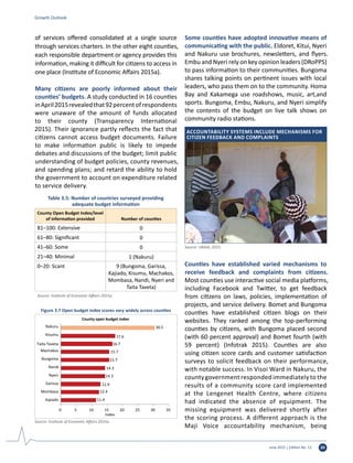 June 2015 | Edition No. 12 39
of services offered consolidated at a single source
through services charters. In the other eight counties,
each responsible department or agency provides this
information, making it difficult for citizens to access in
one place (Institute of Economic Affairs 2015a).
Many citizens are poorly informed about their
counties’ budgets. A study conducted in 16 counties
inApril2015revealedthat92percentofrespondents
were unaware of the amount of funds allocated
to their county (Transparency International
2015). Their ignorance partly reflects the fact that
citizens cannot access budget documents. Failure
to make information public is likely to impede
debates and discussions of the budget; limit public
understanding of budget policies, county revenues,
and spending plans; and retard the ability to hold
the government to account on expenditure related
to service delivery.
Some counties have adopted innovative means of
communicating with the public. Eldoret, Kitui, Nyeri
and Nakuru use brochures, newsletters, and flyers.
Embu and Nyeri rely on key opinion leaders (DRoPPS)
to pass information to their communities. Bungoma
shares talking points on pertinent issues with local
leaders, who pass them on to the community. Homa
Bay and Kakamega use roadshows, music, art,and
sports. Bungoma, Embu, Nakuru, and Nyeri simplify
the contents of the budget on live talk shows on
community radio stations.
Counties have established varied mechanisms to
receive feedback and complaints from citizens.
Most counties use interactive social media platforms,
including Facebook and Twitter, to get feedback
from citizens on laws, policies, implementation of
projects, and service delivery. Bomet and Bungoma
counties have established citizen blogs on their
websites. They ranked among the top-performing
counties by citizens, with Bungoma placed second
(with 60 percent approval) and Bomet fourth (with
59 percent) (Infotrak 2015). Counties are also
using citizen score cards and customer satisfaction
surveys to solicit feedback on their performance,
with notable success. In Visoi Ward in Nakuru, the
countygovernment responded immediately to the
results of a community score card implemented
at the Lengenet Health Centre, where citizens
had indicated the absence of equipment. The
missing equipment was delivered shortly after
the scoring process. A different approach is the
Maji Voice accountability mechanism, being
Table 3.5: Number of countries surveyed providing
adequate budget information
County Open Budget Index/level
of information provided Number of counties
81–100: Extensive 0
61–80: Significant 0
41–60: Some 0
21–40: Minimal 1 (Nakuru)
0–20: Scant 9 (Bungoma, Garissa,
Kajiado, Kisumu, Machakos,
Mombasa, Nandi, Nyeri and
Taita Taveta)
Source: Institute of Economic Affairs 2015a.
Growth Outlook
11.4
12.4
12.9
14.3
14.3
15.7
15.7
16.7
17.6
30.5
0 5 10 15 20 25 30 35
Kajiado
Mombasa
Garissa
Nyeri
Nandi
Bungoma
Machakos
Kisumu
Taita Taveta
Nakuru
Index
County open budget index
Figure 3.7 Open budget index scores vary widely across counties
Source: Institute of Economic Affairs 2015a.
Accountability systems include mechanisms for
citizen feedback and complaints
Source: URAIA, 2015.
 
