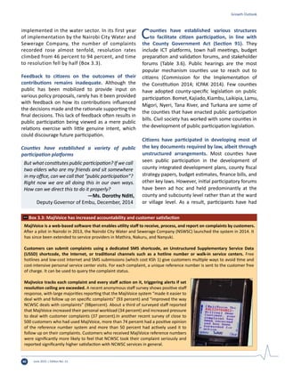 June 2015 | Edition No. 1240
Growth Outlook
MajiVoice is a web-based software that enables utility staff to receive, process, and report on complaints by customers.
After a pilot in Nairobi in 2013, the Nairobi City Water and Sewerage Company (NSWSC) launched the system in 2014. It
has since been extended to service providers in Mathira, Nakuru, and Nanyuki.
Customers can submit complaints using a dedicated SMS shortcode, an Unstructured Supplementary Service Data
(USSD) shortcode, the Internet, or traditional channels such as a hotline number or walk-in service centers. Free
hotlines and low-cost Internet and SMS submissions (which cost KSh 1) give customers multiple ways to avoid time and
cost-intensive personal service center visits. For each complaint, a unique reference number is sent to the customer free
of charge. It can be used to query the complaint status.
Majivoice tracks each complaint and every staff action on it, triggering alerts if set
resolution ceiling are exceeded. A recent anonymous staff survey shows positive staff
response, with large majorities reporting that the MajiVoice system “made it easier to
deal with and follow up on specific complaints” (93 percent) and “improved the way
NCWSC deals with complaints” (98percent). About a third of surveyed staff reported
that MajiVoice increased their personal workload (34 percent) and increased pressure
to deal with customer complaints (37 percent).In another recent survey of close to
500 customers who had used MajiVoice, more than 74 percent had a positive opinion
of the reference number system and more than 50 percent had actively used it to
follow up on their complaints. Customers who received MajiVoice reference numbers
were significantly more likely to feel that NCWSC took their complaint seriously and
reported significantly higher satisfaction with NCWSC services in general.
Box 3.3: MajiVoice has increased accountability and customer satisfaction
implemented in the water sector. In its first year
of implementation by the Nairobi City Water and
Sewerage Company, the number of complaints
recorded rose almost tenfold, resolution rates
climbed from 46 percent to 94 percent, and time
to resolution fell by half (Box 3.3).
Feedback to citizens on the outcomes of their
contributions remains inadequate. Although the
public has been mobilized to provide input on
various policy proposals, rarely has it been provided
with feedback on how its contributions influenced
the decisions made and the rationale supporting the
final decisions. This lack of feedback often results in
public participation being viewed as a mere public
relations exercise with little genuine intent, which
could discourage future participation.
Counties have established a variety of public
participation platforms
But what constitutes public participation? If we call
two elders who are my friends and sit somewhere
in my office, can we call that “public participation”?
Right now we are all doing this in our own ways.
How can we direct this to do it properly?
	 —Ms. Dorothy Nditi,
Deputy Governor of Embu, December, 2014
Counties have established various structures
to facilitate citizen participation, in line with
the County Government Act (Section 91). They
include ICT platforms, town hall meetings, budget
preparation and validation forums, and stakeholder
forums (Table 3.6). Public hearings are the most
popular mechanism counties use to reach out to
citizens (Commission for the Implementation of
the Constitution 2014; ICPAK 2014). Few counties
have adopted county-specific legislation on public
participation.Bomet,Kajiado,Kiambu,Laikipia,Lamu,
Migori, Nyeri, Tana River, and Turkana are some of
the counties that have enacted public participation
bills. Civil society has worked with some counties in
the development of public participation legislation.
Citizens have participated in developing most of
the key documents required by law, albeit through
unstructured arrangements. Most counties have
seen public participation in the development of
county integrated development plans, county fiscal
strategy papers, budget estimates, finance bills, and
other key laws. However, initial participatory forums
have been ad hoc and held predominantly at the
county and subcounty level rather than at the ward
or village level. As a result, participants have had
 