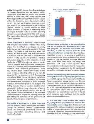 June 2015 | Edition No. 1242
and by the Assembly for oversight. Over and above
the budget documents, the law requires public
consultation on all laws and policies that counties
develop. In some cases, the County Executive and
Assembly prefer to use separate frameworks; even
within the Executive, each department prefers
to carry its own participation processes, which
may result in too many requests for participation.
Ongoing training of county officials on PFM-
related processes is targeted at addressing these
challenges. It may be useful to consider providing
nonstate representatives in the CBEF with similar
PFM training to enhance their knowledge of PFM-
related processes.
Citizen participation is increasing. Recent surveys
and analytical assessments indicate that many
citizens find it difficult to participate in county
budgeting and planning or influence county decision
making. This finding is not surprising, given that
counties are still relatively new and participation
is a process that will take time to institutionalize
itself in county systems and processes. Effective
participation depends on the establishment and
functioning of PFM and planning systems, human
resource capacity, and performance management.
It tends to occur more often through representative
processes than individual participation. There
has, however, been a remarkable increase in the
share of citizens attending public forums, from 15
percent in 2014 to 46 percent in 2015 (Transparency
International 2015) (Figure 3.8). Nearly half of the
respondents sampled in a survey of 16 counties
indicated they had participated in public meetings
to discuss development projects and budgets. This
finding indicates that as counties establish their
participatory systems, more citizens are engaging.
People who do not attend meetings cite lack of
time, illiteracy, limited knowledge of the perceived
technical nature of budget and planning processes,
and inadequate awareness of the procedures of
opportunities and spaces for participation.
The quality of participation is more important
than the quantity. Quality participation is achieved
through an informed citizenry, representative
spaces, and enhanced government systems for
sharing information, consulting citizens, and
receiving feedback.
Efforts are being undertaken at the county level to
plan for and put in place frameworks, structures,
and programs to facilitate sustainable civic
education, in order to improve both the level
and quality of citizen participation. Counties have
established or are in the process of establishing
civic education units. By the end of the first year of
devolution, only six counties (Kirinyaga, Makueni,
Meru, Trans Nzoia, West Pokot, and Vihiga) had
established such units. Some counties have
introduced commendable practices to improve the
quality of citizen engagement. Box 3.4 highlights of
some of the initiatives undertaken by Nakuru County.
Kenyans are already using the Constitution and the
new legal framework to expand public participation.
In April 2014, a group of businesspeople (the Matatu
Owners Association, quarry owners, and Kiambu
residents) filed a court petition against the Kiambu
County government on the grounds that the Finance
Act of 2013 violated provisions of the Constitution.
The complainants argued that no proper public
participation was factored into enactment of the act,
which contained levies and taxes that the county
was not empowered to impose.
In 2014 the High Court nullified the Finance
Act, ruling that its preparation had not met the
thresholds for public participation. The decision set
a precedent for public participation in county policy
making. In rendering the verdict, the judge indicated
that crucial information disseminated to the public
should be clear and unambiguous; that members of
Growth Outlook
38
15
41
46
0
5
10
15
20
25
30
35
Percentofrespondents
40
45
50
Awareness of meetings Attendance of meetings
2014 2015
Figure 3.8 Citizen awareness and attendance at
county government meetings has risen
Source: Transparency International 2015.
 