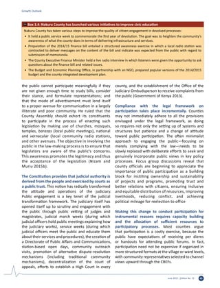 June 2015 | Edition No. 12 43
the public cannot participate meaningfully if they
are not given enough time to study bills, consider
their stance, and formulate representations; and
that the mode of advertisement must lend itself
to a proper avenue for communication in a largely
illiterate and poor community. He ruled that the
County Assembly should exhort its constituents
to participate in the process of enacting such
legislation by making use of churches, mosques,
temples, barazas (local public meetings), national
and vernacular (local community radio stations,
and other avenues. The objective in involving the
public in the law-making process is to ensure that
legislators are aware of the public’s concerns.
This awareness promotes the legitimacy and thus
the acceptance of the legislation (Nizam and
Muriu 2015b).
The Constitution provides that judicial authority is
derived from the people and exercised by courts as
a public trust. This notion has radically transformed
the attitude and operations of the judiciary.
Public engagement is a key tenet of the judicial
transformation framework. The judiciary itself has
opened itself up to scrutiny and engagement with
the public through public vetting of judges and
magistrates, judicial march weeks (during which
judicial officers hold public meetings explaining how
the judiciary works), service weeks (during which
judicial officers meet the public and educate them
about their services and procedures), the creation of
a Directorate of Public Affairs and Communications,
station-based open days, community outreach
visits, promotion of alternative dispute-resolution
mechanisms (including traditional community
mechanisms), decentralization of the court of
appeals, efforts to establish a High Court in every
county, and the establishment of the Office of the
Judiciary Ombudsperson to receive complaints from
the public (Government of Kenya 2013).
Compliance with the legal framework on
participation takes place incrementally. Counties
may not immediately adhere to all the provisions
envisaged under the legal framework, as doing
so requires not only the setting up of systems and
structures but patience and a change of attitude
toward public participation. The often minimalist
approach to engaging the public—focusing on
merely complying with the law—needs to be
slowly replaced with deliberate efforts to seek and
genuinely incorporate public views in key policy
processes. Focus group discussions reveal that
county officials are beginning to appreciate the
importance of public participation as a building
block for instilling ownership and sustainability
of projects and programs, promoting trust and
better relations with citizens, ensuring inclusive
and equitable distribution of resources, improving
livelihoods, reducing conflict, and achieving
political mileage for reelection to office
Making this change to conduct participation for
instrumental reasons requires capacity building
and the allocation of sufficient resources to
participatory processes. Most counties argue
that participation is a costly exercise, because the
public have expectations of receiving per diems
or handouts for attending public forums. In fact,
participation need not be expensive if organized in
more structured formats at the village or ward levels,
with community representatives selected to channel
views upward through the CBEFs.
Growth Outlook
Nakuru County has taken various steps to improve the quality of citizen engagement in devolved processes:
•	 It held a public service week to commemorate the first year of devolution. The goal was to heighten the community’s
awareness of what the county does in terms of delivering infrastructure and services.
•	 Preparation of the 2014/15 finance bill entailed a structured awareness exercise in which a local radio station was
contracted to deliver messages on the content of the bill and indicate was expected from the public with regard to
submission of memoranda.
•	 The County Executive Finance Minister held a live radio interview in which listeners were given the opportunity to ask
questions about the finance bill and related issues.
•	 The Budget and Economic Planning Office, in partnership with an NGO, prepared popular versions of the 2014/2015
budget and the county integrated development plan.
Box 3.4: Nakuru County has launched various initiatives to improve civic education
 
