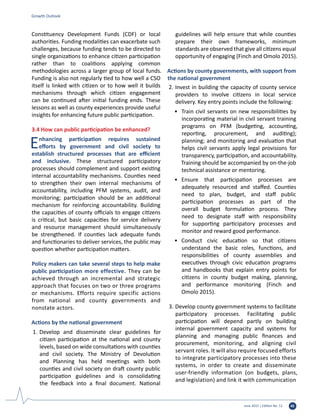 June 2015 | Edition No. 12 45
Constituency Development Funds (CDF) or local
authorities. Funding modalities can exacerbate such
challenges, because funding tends to be directed to
single organizations to enhance citizen participation
rather than to coalitions applying common
methodologies across a larger group of local funds.
Funding is also not regularly tied to how well a CSO
itself is linked with citizen or to how well it builds
mechanisms through which citizen engagement
can be continued after initial funding ends. These
lessons as well as county experiences provide useful
insights for enhancing future public participation.
3.4 How can public participation be enhanced?
Enhancing participation requires sustained
efforts by government and civil society to
establish structured processes that are efficient
and inclusive. These structured participatory
processes should complement and support existing
internal accountability mechanisms. Counties need
to strengthen their own internal mechanisms of
accountability, including PFM systems, audit, and
monitoring; participation should be an additional
mechanism for reinforcing accountability. Building
the capacities of county officials to engage citizens
is critical, but basic capacities for service delivery
and resource management should simultaneously
be strengthened. If counties lack adequate funds
and functionaries to deliver services, the public may
question whether participation matters.
Policy makers can take several steps to help make
public participation more effective. They can be
achieved through an incremental and strategic
approach that focuses on two or three programs
or mechanisms. Efforts require specific actions
from national and county governments and
nonstate actors.
Actions by the national government
1.	Develop and disseminate clear guidelines for
citizen participation at the national and county
levels, based on wide consultations with counties
and civil society. The Ministry of Devolution
and Planning has held meetings with both
counties and civil society on draft county public
participation guidelines and is consolidating
the feedback into a final document. National
guidelines will help ensure that while counties
prepare their own frameworks, minimum
standards are observed that give all citizens equal
opportunity of engaging (Finch and Omolo 2015).
Actions by county governments, with support from
the national government
2.	Invest in building the capacity of county service
providers to involve citizens in local service
delivery. Key entry points include the following:
•	 Train civil servants on new responsibilities by
incorporating material in civil servant training
programs on PFM (budgeting, accounting,
reporting, procurement, and auditing);
planning; and monitoring and evaluation that
helps civil servants apply legal provisions for
transparency, participation, and accountability.
Training should be accompanied by on-the-job
technical assistance or mentoring.
•	 Ensure that participation processes are
adequately resourced and staffed. Counties
need to plan, budget, and staff public
participation processes as part of the
overall budget formulation process. They
need to designate staff with responsibility
for supporting participatory processes and
monitor and reward good performance.
•	 Conduct civic education so that citizens
understand the basic roles, functions, and
responsibilities of county assemblies and
executives through civic education programs
and handbooks that explain entry points for
citizens in county budget making, planning,
and performance monitoring (Finch and
Omolo 2015).
3.	Develop county government systems to facilitate
participatory processes. Facilitating public
participation will depend partly on building
internal government capacity and systems for
planning and managing public finances and
procurement, monitoring, and aligning civil
servant roles. It will also require focused efforts
to integrate participatory processes into these
systems, in order to create and disseminate
user-friendly information (on budgets, plans,
and legislation) and link it with communication
Growth Outlook
 