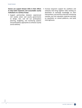 June 2015 | Edition No. 12 47
Donors can support Kenyan CSOs in their efforts
to help build responsive and accountable county
institutions in a variety of ways:
•	 Support partnerships between experienced
civil society actors and county governments
to design, test, and roll out participatory
planning, budgeting, and monitoring systems
and participatory approaches to enhance county
service delivery.
•	 Increase long-term support for coalitions and
networks that bring together CSOs working on
devolution to exchange knowledge on their
interventions,usecommoncriteriaformonitoring
counties, put civic education materials and data
on devolution on shared platforms, and build
clearinghouses.
Growth Outlook
 