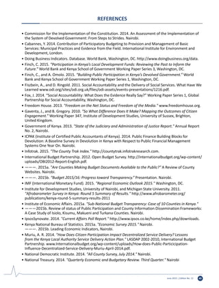 June 2015 | Edition No. 12 49
REFERENCES
•	Commission for the Implementation of the Constitution. 2014. An Assessment of the Implementation of
the System of Devolved Government: From Steps to Strides. Nairobi.
•	Cabannes, Y. 2014. Contribution of Participatory Budgeting to Provision and Management of Basic
Services: Municipal Practices and Evidence from the Field. International Institute for Environment and
Development, London.
•	Doing Business Indicators. Database. World Bank, Washington, DC. http://www.doingbusiness.org/data.
•	Finch, C. 2015. “Participation in Kenya’s Local Development Funds: Reviewing the Past to Inform the
Future.” World Bank and Kenya School of Government Working Paper Series 3, Washington, DC.
•	Finch, C., and A. Omolo. 2015. “Building Public Participation in Kenya’s Devolved Government.” World
Bank and Kenya School of Government Working Paper Series 1, Washington, DC.
•	Fiszbein, A., and D. Ringold. 2011. Social Accountability and the Delivery of Social Services. What Have We
Learned www.odi.org/sites/odi.org.uk/files/odi-assets/events-presentations/1216.pdf.
•	Fox, J. 2014. “Social Accountability: What Does the Evidence Really Say?” Working Paper Series 1, Global
Partnership for Social Accountability, Washington, DC.
•	Freedom House. 2013. "Freedom on the Net Status and Freedom of the Media." www.freedomhouse.org.
•	Gaventa, J., and B. Gregory. 2010. “So What Difference Does It Make? Mapping the Outcomes of Citizen
Engagement.” Working Paper 347, Institute of Development Studies, University of Sussex, Brighton,
United Kingdom.
•	Government of Kenya. 2013. "State of the Judiciary and Administration of Justice Report." Annual Report
No. 2, Nairobi.
•	ICPAK (Institute of Certified Public Accountants of Kenya). 2014. Public Finance Building Blocks for
Devolution: A Baseline Survey in Devolution in Kenya with Respect to Public Financial Management
Systems One Year On. Nairobi.
•	Infotrak. 2015. "The County Trak Index." http://countytrak.infotrakresearch.com.
•	International Budget Partnership. 2012. Open Budget Survey. http://internationalbudget.org/wp-content/
uploads/OBI2012-Report-English.pdf.
•	———. 2015a. "Are Counties Making Budget Documents Available to the Public?" A Review of County
Websites. Nairobi.
•	———. 2015b. “Budget 2015/16: Progress toward Transparency.” Presentation. Nairobi.
•	IMF (International Monetary Fund). 2015. "Regional Economic Outlook 2015." Washington, DC.
•	Institute for Development Studies, University of Nairobi, and Michigan State University. 2011.
"Afrobarometer Survey in Kenya: Round 5 Summary of Results." http://www.afrobarometer.org/
publications/kenya-round-5-summary-results-2011
•	Institute of Economic Affairs. 2015a. "Sub-National Budget Transparency: Case of 10 Counties in Kenya."
•	———2015b. Review of status of Public Participation and County Information Dissemination Frameworks:
A Case Study of Isiolo, Kisumu, Makueni and Turkana Counties. Nairobi.
•	IpsosSynovate. 2014. "Current Affairs Poll Report." http://www.ipsos.co.ke/home/index.php/downloads.
•	Kenya National Bureau of Statistics. 2015a. "Economic Survey 2015." Nairobi.
	 ———. 2015b. Leading Economic Indicators, Nairobi.
•	Muriu, A. R. 2014. "How Does Citizen Participation Impact Decentralized Service Delivery? Lessons
from the Kenya Local Authority Service Delivery Action Plan." LASDAP 2002-2010, International Budget
Partnership. www.Internationalbudget.org/wp-content/uploads/How-does-Public-Particicipation-
Influence-Decentralized-Service-Delivery-Muriu-April-2014.pdf.
•	National Democratic Institute. 2014. "All County Survey, July 2014." Nairobi.
•	National Treasury. 2014. "Quarterly Economic and Budgetary Review. Third Quarter." Nairobi
 