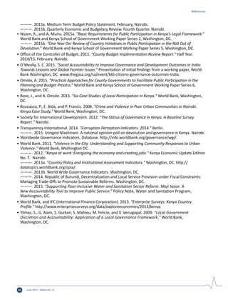 June 2015 | Edition No. 1250
	 ———. 2015a. Medium Term Budget Policy Statement. February, Nairobi.
	 ———. 2015b. Quarterly Economic and Budgetary Review. Fourth Quarter. Nairobi.
•	Nizam, R., and A. Muriu. 2015a. “Basic Requirements for Public Participation in Kenya’s Legal Framework.”
World Bank and Kenya School of Government Working Paper Series 2, Washington, DC.
	 ———. 2015b. “One Year On: Review of Country Initiatives in Public Participation in the Roll Out of
Devolution.” World Bank and Kenya School of Government Working Paper Series 5, Washington, DC.
•	Office of the Controller of Budget. 2015. "County Budget Implementation Review Report." Half Year
2014/15, February. Nairobi.
•	O’Meally, S. C. 2015. “Social Accountability to Improve Governance and Development Outcomes in India:
Towards Lessons and Global Frontier Issues.” Presentation of initial findings from a working paper, World
Bank Washington, DC. www.thegpsa.org/sa/event/bbl-citizens-governance-outcomes-India.
•	Omolo, A. 2015. “Practical Approaches for County Governments to Facilitate Public Participation in the
Planning and Budget Process.” World Bank and Kenya School of Government Working Paper Series 6,
Washington, DC.
•	Rose, J., and A. Omolo. 2013. "Six Case Studies of Local Participation in Kenya." World Bank, Washington,
DC.
•	Rossiasco, P., E. Alda, and P. Francis. 2008. "Crime and Violence in Poor Urban Communities in Nairobi.
Kenya Case Study." World Bank, Washington, DC.
•	Society for International Development. 2012. "The Status of Governance in Kenya. A Baseline Survey
Report." Nairobi.
•	Transparency International. 2014. "Corruption Perception Indicators. 2014." Berlin.
	 ———. 2015. Uongozi Mashinani. A national opinion poll on devolution and governance in Kenya. Nairobi
•	Worldwide Governance Indicators. Database. http://info.worldbank.org/governance/wgi/.
•	World Bank. 2011. "Violence in the City. Understanding and Supporting Community Responses to Urban
Violence." World Bank, Washington DC.
	 ———. 2012. "Kenya at work: Energizing the economy and creating jobs." Kenya Economic Update Edition
No. 7. Nairobi.
	 ———. 2013a. "Country Policy and Institutional Assessment Indicators." Washington, DC. http://
datatopics.worldbank.org/cpia/.
	 ———. 2013b. World Wide Governance Indicators. Washington, DC.
	 ———. 2014. Republic of Burundi, Decentralization and Local Service Provision under Fiscal Constraints:
Managing Trade-Offs to Promote Sustainable Reforms. Washington, DC.
	 ———. 2015. “Supporting Poor-Inclusive Water and Sanitation Sector Reform. Maji Voice: A
New Accountability Tool to Improve Public Service.” Policy Note, Water and Sanitation Program,
Washington, DC.
•	World Bank, and IFC (International Finance Corporation). 2013. "Enterprise Surveys: Kenya Country
Profile." http://www.enterprisesurveys.org/data/exploreeconomies/2013/kenya.
•	Yilmaz, S., G. Alam, S. Gurkan, S. Mahieu, M. Felicio, and V. Venugopal. 2009. "Local Government
Discretion and Accountability: Application of a Local Governance Framework." World Bank,
Washington, DC.
References
 