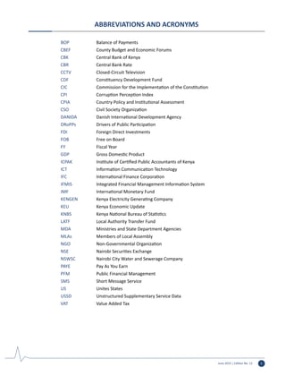 June 2015 | Edition No. 12 i
ABBREVIATIONS AND ACRONYMS
BOP		 Balance of Payments
CBEF		 County Budget and Economic Forums
CBK		 Central Bank of Kenya
CBR		 Central Bank Rate
CCTV		 Closed-Circuit Television
CDF		 Constituency Development Fund
CIC		 Commission for the Implementation of the Constitution
CPI		 Corruption Perception Index
CPIA		 Country Policy and Institutional Assessment
CSO		 Civil Society Organization
DANIDA		 Danish International Development Agency
DRoPPs	 	 Drivers of Public Participation
FDI		 Foreign Direct Investments
FOB		 Free on Board
FY		 Fiscal Year
GDP		 Gross Domestic Product
ICPAK		 Institute of Certified Public Accountants of Kenya
ICT		 Information Communication Technology
IFC		 International Finance Corporation
IFMIS		 Integrated Financial Management Information System
IMF		 International Monetary Fund
KENGEN		 Kenya Electricity Generating Company
KEU		 Kenya Economic Update
KNBS		 Kenya National Bureau of Statistics
LATF		 Local Authority Transfer Fund
MDA		 Ministries and State Department Agencies
MLAs		 Members of Local Assembly
NGO		 Non-Governmental Organization
NSE		 Nairobi Securities Exchange
NSWSC		 Nairobi City Water and Sewerage Company
PAYE		 Pay As You Earn
PFM		 Public Financial Management
SMS		 Short Message Service
US		 Unites States
USSD		 Unstructured Supplementary Service Data
VAT		 Value Added Tax
 