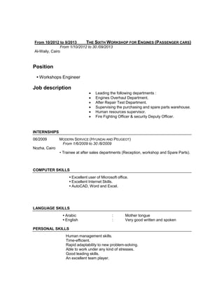 From 10/2012 to 9/2013 THE SIXTH WORKSHOP FOR ENGINES (PASSENGER CARS)
From 1/10/2012 to 30 /09/2013
Al-Waily, Cairo
Position
• Workshops Engineer
Job description
 Leading the following departments :
 Engines Overhaul Department.
 After Repair Test Department.
 Supervising the purchasing and spare parts warehouse.
 Human resources supervisor.
 Fire Fighting Officer & security Deputy Officer.
INTERNSHIPS
06/2009 MODERN SERVICE (HYUNDAI AND PEUGEOT)
From 1/6/2009 to 30 /8/2009
Nozha, Cairo
• Trainee at after sales departments (Reception, workshop and Spare Parts).
COMPUTER SKILLS
• Excellent user of Microsoft office.
• Excellent Internet Skills.
• AutoCAD, Word and Excel.
LANGUAGE SKILLS
• Arabic : Mother tongue
• English : Very good written and spoken
PERSONAL SKILLS
Human management skills.
Time-efficient.
Rapid adaptability to new problem-solving.
Able to work under any kind of stresses.
Good leading skills.
An excellent team player.
 