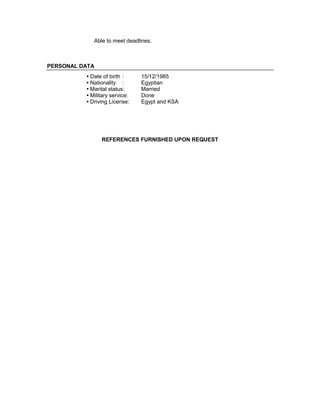 Able to meet deadlines.
PERSONAL DATA
• Date of birth : 15/12/1985
• Nationality : Egyptian
• Marital status: Married
• Military service: Done
• Driving License: Egypt and KSA
REFERENCES FURNISHED UPON REQUEST
 