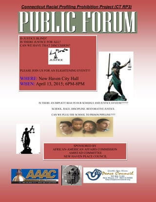 Connecticut Racial Profiling Prohibition Project (CT RP3)
IS THERE AN IMPLICIT BIAS IN OUR SCHOOLS AND JUSTICE SYSTEM??????
SCHOOL. RACE. DISCIPLINE. RESTORATIVE JUSTICE.
CAN WE PLUG THE SCHOOL TO PRISON PIPELINE????
IS JUSTICE BLIND?
IS THERE JUSTICE FOR ALL?
CAN WE HAVE THAT DISCUSSION?
PLEASE JOIN US FOR AN ELIGHTENING EVENT!!!
WHERE: New Haven City Hall
WHEN: April 13, 2015; 6PM-8PM
SPONSORED BY
AFRICAN-AMERICAN AFFAIRS COMMISSION
AMISTAD COMMITTEE
NEW HAVEN PEACE COUNCIL
 