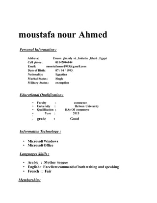 moustafa nour Ahmed
Personal Information :
Address: Emam ghazaly st. ,Imbaba ,Gizah ,Egypt
Cell phone: 01142086844
Email: moustafanour1993@gmail.com
Date of Birth: 07 / 04 / 1993
Nationality: Egyptian
Marital Status: Single
Military Status: exemption
Educational Qualification:
• Faculty : commerce
• University : Helwan University
• Qualification : B.Sc Of commerce
• Year : 2015
•
• grade : Good
InformationTechnology :
• MicrosoftWindows
• MicrosoftOffice
Languages Skills :
• Arabic : Mother tongue
• English : Excellent command of both writing and speaking
• French : Fair
Membership:
 
