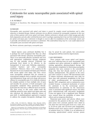 Anaesthesia and Intensive Care, Vol. 39, No. 4, July 2011
Spinal injuries cause profound disability but it
is perhaps less well recognised that they are often
associated with chronic refractory neuropathic pain.
There is no universally effective treatment and even
with appropriate combination therapy, symptoms
may be only partially relieved. Calcitonin has
previously been shown to be effective in the
management of acute pain following amputation1
,
vertebral fractures and other neuropathic
conditions2,3
. However, there is no evidence in the
literature for its use in spinal cord injury pain. Patients
with recent spinal cord injury may have severe
acute neuropathic symptoms that are resistant to
conventional analgesia such as opioids, non-steroidal
anti-inflammatory drugs and even drugs with proven
efficacy for neuropathic pain. It is relatively common
for complex patients to have multiple sites of pain
and describe the presence of both nociceptive and
neuropathic symptoms when questioned directly.
Each pain-site may have a different level of severity.
The pain scores in this series reflect both the
challenge posed by acute spinal cord injury pain and
also represent the inherently subjective nature of
pain itself. A multidisciplinary approach is required
to address the complex therapeutic challenges that
may be posed by each patient, but conventional
management still has room for improvement.
CASE HISTORIES
Three patients with recent spinal cord injuries
who were suffering from an acute neuropathic pain
condition were given calcitonin in addition to their
existing appropriate pharmacological therapy. All
three patients complained of distressing neuropathic
symptoms that were resistant to the conventional
drugs that they had already received as well as
tricyclic antidepressants. The patients in the series
gave their consent to receive 100 international units
of salmon calcitonin subcutaneously once daily for
three days with antiemetic prophylaxis in the form
of either prochlorperazine or metoclopramide.
Specific 5HT3
antagonists such as ondansetron were
avoided because a proposed mechanism of action
for calcitonin is via the serotonergic system4
.
Administration of calcitonin via the intravenous
route is associated with significant nausea, but when
given subcutaneously with anti-emetic prophylaxis
it does not appear to be a significant issue. Patients
were warned about the possibility of minor side-
effects such as temporary diarrhoea.
Numerical pain scores and adverse effects were
recorded for the patients in this case series. Where
pain scores were assessed, patients were asked to
rate their best and worst pain levels on a scale of 0
to 10 (0=no pain and 10=worst pain imaginable).
Sedation scores were used to assess a patient’s level
of sedation from 0 to 3 (Table 1) as an indication of
increasing opioid-related central nervous system
	 *	M.B., Ch.B., F.C.A.R.C.S.I., Wellcome Trust Research Fellow,
Neurosciences Institute, University of Dundee and Specialist Registrar in
Anaesthesia and Pain Medicine, Ninewells Hospital and Medical School.
Address for correspondence: Dr S. Humble, Department of Anaesthesia
and Pain Medicine, Ninewells Hospital and Medical School, Dundee, DD1
9SY, UK.
Accepted for publication on March 14, 2011.
Calcitonin for acute neuropathic pain associated with spinal
cord injury
S. R. HUMBLE*
Department of Anaesthesia, Pain Management Unit, Royal Adelaide Hospital, North Terrace, Adelaide, South Australia,
Australia
SUMMARY
Neuropathic pain associated with spinal cord injury is caused by complex neural mechanisms and is often
refractory to standard therapy. Salmon calcitonin was an effective treatment for neuropathic symptoms in this case
series of three patients with recent spinal cord injury. Salmon calcitonin is already used to help manage pain after
limb amputation and also after vertebral fractures and it is perhaps surprising that it has not been trialled previously
for spinal cord injury pain. Calcitonin is thought to exert its effect by modulation of the serotonergic system and
is generally well tolerated and convenient to administer. This underutilised drug may be a very useful adjuvant for
neuropathic pain associated with spinal cord injury.
Key Words: calcitonin, spinal injury, neuropathic pain
Anaesth Intensive Care 2011; 39:
 