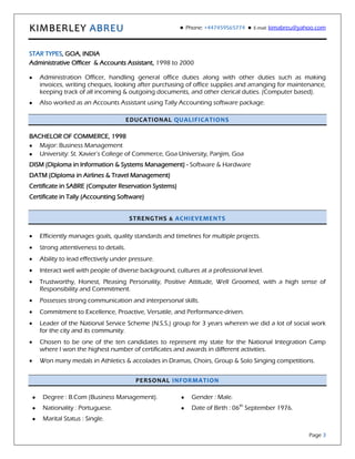 KIMBERLEY ABREU  Phone: +447459565774  E-mail: kimabreu@yahoo.com
Page 3
STAR TYPES, GOA, INDIA
Administrative Officer & Accounts Assistant, 1998 to 2000
 Administration Officer, handling general office duties along with other duties such as making
invoices, writing cheques, looking after purchasing of office supplies and arranging for maintenance,
keeping track of all incoming & outgoing documents, and other clerical duties. (Computer based).
 Also worked as an Accounts Assistant using Tally Accounting software package.
EDUCATIONAL QUALIFICATIONS
BACHELOR OF COMMERCE, 1998
 Major: Business Management
 University: St. Xavier’s College of Commerce, Goa University, Panjim, Goa
DISM (Diploma in Information & Systems Management) - Software & Hardware
DATM (Diploma in Airlines & Travel Management)
Certificate in SABRE (Computer Reservation Systems)
Certificate in Tally (Accounting Software)
STRENGTHS & ACHIEVEMENTS
 Efficiently manages goals, quality standards and timelines for multiple projects.
 Strong attentiveness to details.
 Ability to lead effectively under pressure.
 Interact well with people of diverse background, cultures at a professional level.
 Trustworthy, Honest, Pleasing Personality, Positive Attitude, Well Groomed, with a high sense of
Responsibility and Commitment.
 Possesses strong communication and interpersonal skills.
 Commitment to Excellence, Proactive, Versatile, and Performance-driven.
 Leader of the National Service Scheme (N.S.S.) group for 3 years wherein we did a lot of social work
for the city and its community.
 Chosen to be one of the ten candidates to represent my state for the National Integration Camp
where I won the highest number of certificates and awards in different activities.
 Won many medals in Athletics & accolades in Dramas, Choirs, Group & Solo Singing competitions.
PERSONAL INFORMATION
 Degree : B.Com (Business Management).
 Nationality : Portuguese.
 Marital Status : Single.
 Gender : Male.
 Date of Birth : 06th
September 1976.
 