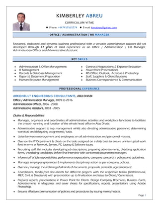 KIMBERLEY ABREU
CURRICULUM VITAE
 Phone: +447459565774  E-mail: kimabreu@yahoo.com
Page 1
OFFICE / ADMINISTRATION / HR MANAGER
Seasoned, dedicated and dynamic business professional with a versatile administrative support skill set
developed through 17 years of solid experience as an Office / Administration / HR Manager,
Administration Officer and Administrative Assistant.
KEY SKILLS
 Administration & Office Management
 IT Management
 Records & Database Management
 Report & Document Preparation
 Human Resource Management
 Contract Negotiations & Expense Reduction
 PowerPoint Presentations
 MS Office, Outlook, Acrobat & Photoshop
 Staff, Suppliers & Client Relations
 Business Correspondence & Communication
PROFESSIONAL EXPERIENCE
ARKONSULT ENGINEERING CONSULTANTS, ABU DHABI
Office / Administration Manager, 2009 to 2016
Administration Officer, 2006 - 2008
Administrative Assistant, 2003 - 2005
Duties & Responsibilities:
 Manages, organizes and coordinates all administrative activities and workplace functions to facilitate
the smooth running and function of the whole head office in Abu Dhabi.
 Administrative support to top management whilst also directing administrative personnel, determining
workload and delegating assignments / tasks.
 Liaise between management and employees on all administration and personnel matters.
 Oversee the IT Department & check on the tasks assigned on a daily basis to ensure uninterrupted work
flow in terms of Network, Servers, PC, Laptop & Software issues.
 Recruiting staff: this includes developing job descriptions, preparing advertisements, checking application
forms, shortlisting candidates; before final interview with concerned department managers.
 Inform staff of job responsibilities, performance expectations, company standards / policies and guidelines.
 Manages employee grievances & implements disciplinary action as per company policies.
 Oversee / manage the archiving of all kinds of documents, proposals, contracts, agreements etc.
 Coordinates, tender/bid documents for different projects with the respective teams (Architectural,
MEP, Civil, & Structural) with presentation up to finalization and issue to Client / Contractors.
 Prepares reports, presentations in Power Point for Clients. Design Company Brochures, Business Cards,
Advertisements in Magazines and cover sheets for specifications, reports, presentations using Adobe
Photoshop.
 Ensures effective communication of policies and procedures by issuing memo/notices.
 