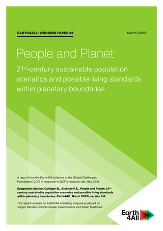 EARTH4ALL: WORKING PAPER #1
A report from the Earth4All initiative to the Global Challenges
Foundation (GCF) in response to GCF’s research call, May 2021.
Suggested citation: Callegari B., Stoknes P.E., People and Planet: 21st
-
century sustainable population scenarios and possible living standards
within planetary boundaries. Earth4All, March 2023, version 1.0.
The report is based on Earth4All modelling outputs produced by
Jorgen Randers, Ulrich Goluke, David Collste and Sarah Mashhadi.
People and Planet
21st
-century sustainable population
scenarios and possible living standards
within planetary boundaries
March 2023
 