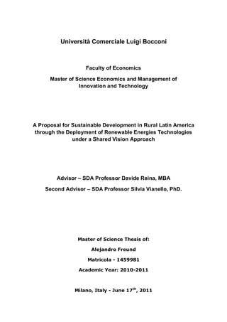Università Comerciale Luigi Bocconi
Faculty of Economics
Master of Science Economics and Management of
Innovation and Technology
A Proposal for Sustainable Development in Rural Latin America
through the Deployment of Renewable Energies Technologies
under a Shared Vision Approach
Advisor – SDA Professor Davide Reina, MBA
Second Advisor – SDA Professor Silvia Vianello, PhD.
Master of Science Thesis of:
Alejandro Freund
Matricola - 1459981
Academic Year: 2010-2011
Milano, Italy - June 17th
, 2011
 