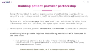 11
Building patient-provider partnership
• Being informed about the patient experience is a crucial first step towards actively
partnering to drive improvement in health care quality. Next step is not happening yet.
• Patients who can better manage their own health care, as indicated by higher levels
of knowledge, skills and confidence, also report higher patient experience ratings.
• Far more than clinicians, patients understand how services could be better designed.
• Partnership with patients requires empowering patients as true members of
the care team.
• Such partnership is far more than the latest route to healthcare efficiency, is a
fundamental shift in the power structure in healthcare and a renewed focus on the
core mission of health systems.
Richards, R., Montori, V., Godlee, F., Lapsley, P., et al. “Let the patient revolution begin.” BMJ (2013).
 