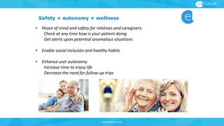 www.ekauri.com
Safety + autonomy + wellness
• Peace of mind and safety for relatives and caregivers:
Check at any time how is your patient doing
Get alerts upon potential anomalous situations
• Enable social inclusión and healthy habits
• Enhance user autonomy
Increase time to enjoy life
Decrease the need for follow-up trips
 