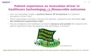 19
Patient experience as innovation driver in
healthcare technologies -> Measurable outcomes
• How can technology enable a positive Return Of Investment to a patients’
perception of their care?
• Which technologies will likely influence the patients’ experience and ultimately rate
the healthcare organization high?
• How do companies and healthcare providers measure and predict the impact to the
patient experience when developing a new technology or process?
Werder, Matthew (2015) "Health information technology: A key ingredient of the patient experience," Patient Experience Journal: Vol.2: Iss. 1, Article 19.
Source: www.bfwh.nhs.uk
 