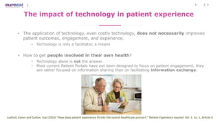 4
The impact of technology in patient experience
• The application of technology, even costly technology, does not necessarily improves
patient outcomes, engagement, and experience.
• Technology is only a facilitator, a means
• How to get people involved in their own health?
• Technology alone is not the answer.
• Most current Patient Portals have not been designed to focus on patient engagement, they
are rather focused on information sharing than on facilitating information exchange.
Luxford, Karen and Sutton, Sue (2014) "How does patient experience fit into the overall healthcare picture?," Patient Experience Journal: Vol. 1: Iss. 1, Article 4.
 