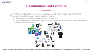 7
2. Continuous data capture
• Many different applications, sensors, wearables, and mobile apps and Internet of
Things devices continuously capture patient’s data
• Information is often too generalized or is too specific.
• They address part of the patient’s continuum but few have been adopted to encompass the
entire continuum of care.
Luxford, Karen and Sutton, Sue (2014) "How does patient experience fit into the overall healthcare picture?," Patient Experience Journal: Vol. 1: Iss. 1, Article 4.
 
