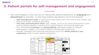 8
3. Patient portals for self-management and engagement
• New technologies on the rise aim at making the patient experience as engaging and
educational as possible, to help keep patient populations out of the hospital:
• Self-management tools to understand what makes them sick, how to stay healthy, and
what to do if their conditions get worse.
• Two way communication tools (web, mobile, social) to be active participants in their
care by asking questions, knowing their medical history, and learning about care
• True information exchange and personalizing information based on patient’s
demographic, disease, co-morbid conditions and personal preferences
• Planned, managed and measured experiences across the whole patient’s care
continuum result in better patient satisfaction.
 