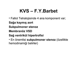 KVS – F.Y.Barbet 
• Fallot Tetralojisinde 4 ana komponent var; 
Sağa kaymış aort 
Subpulmoner stenoz 
Membranöz VSD 
Sağ ventrikül hipertrofisi 
• En önemlisi subpulmoner stenoz (özellikle 
hemodinamiği belirler) 
 
