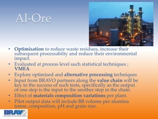 Al-Ore
• Optimisation to reduce waste residues, increase their
subsequent processabilty and reduce their environmental
impact.
• Evaluated at process level such statistical techniques ;
VMEA
• Explore optimised and alternative processing techniques
• Input from BRAVO partners along the value chain will be
key to the success of such tests, specifically as the output
of one step is the input to the another step in the chain.
• Effect of materials composition variations per plant.
• Pilot output data will include BR volume per alumina
tonne, composition, pH and grain size.
 