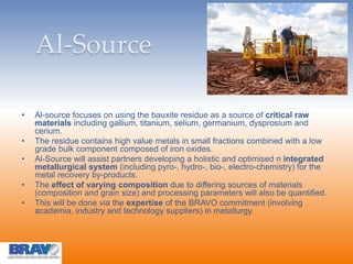 Al-Source
• Al-source focuses on using the bauxite residue as a source of critical raw
materials including gallium, titanium, selium, germanium, dysprosium and
cerium.
• The residue contains high value metals in small fractions combined with a low
grade bulk component composed of iron oxides.
• Al-Source will assist partners developing a holistic and optimised n integrated
metallurgical system (including pyro-, hydro-, bio-, electro-chemistry) for the
metal recovery by-products.
• The effect of varying composition due to differing sources of materials
(composition and grain size) and processing parameters will also be quantified.
• This will be done via the expertise of the BRAVO commitment (involving
academia, industry and technology suppliers) in metallurgy.
 