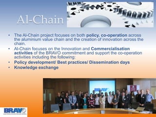 Al-Chain
• The Al-Chain project focuses on both policy, co-operation across
the aluminium value chain and the creation of innovation across the
chain.
• Al-Chain focuses on the Innovation and Commercialisation
activities of the BRAVO commitment and support the co-operation
activities including the following:
• Policy development/ Best practices/ Dissemination days
• Knowledge exchange
 