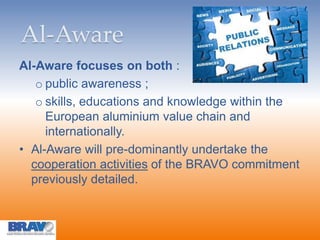 Al-Aware
Al-Aware focuses on both :
o public awareness ;
o skills, educations and knowledge within the
European aluminium value chain and
internationally.
• Al-Aware will pre-dominantly undertake the
cooperation activities of the BRAVO commitment
previously detailed.
 