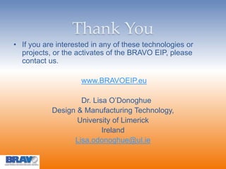 Thank You
• If you are interested in any of these technologies or
projects, or the activates of the BRAVO EIP, please
contact us.
www.BRAVOEIP.eu
Dr. Lisa O’Donoghue
Design & Manufacturing Technology,
University of Limerick
Ireland
Lisa.odonoghue@ul.ie
 