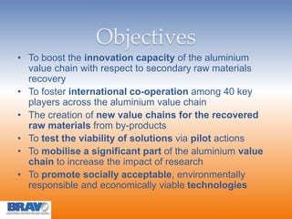 Objectives
• To boost the innovation capacity of the aluminium
value chain with respect to secondary raw materials
recovery
• To foster international co-operation among 40 key
players across the aluminium value chain
• The creation of new value chains for the recovered
raw materials from by-products
• To test the viability of solutions via pilot actions
• To mobilise a significant part of the aluminium value
chain to increase the impact of research
• To promote socially acceptable, environmentally
responsible and economically viable technologies
 